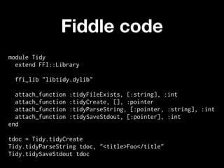 Fiddle code
module Tidy
  extend FFI::Library

 ffi_lib "libtidy.dylib"

  attach_function   :tidyFileExists, [:string], :int
  attach_function   :tidyCreate, [], :pointer
  attach_function   :tidyParseString, [:pointer, :string], :int
  attach_function   :tidySaveStdout, [:pointer], :int
end

tdoc = Tidy.tidyCreate
Tidy.tidyParseString tdoc, "<title>Foo</title"
Tidy.tidySaveStdout tdoc
 