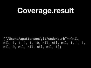 Coverage.result


{"/Users/apatterson/git/code/a.rb"=>[nil,
nil, 1, 1, 1, 1, 10, nil, nil, nil, 1, 1, 1,
nil, 0, nil, nil, nil, nil, 1]}
 