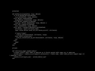 protected

    def method_missing(method, *args, &block)
      if Array.method_defined?(method)
        to_a.send(method, *args, &block)
      elsif @klass.scopes[method]
        merge(@klass.send(method, *args, &block))
      elsif @klass.respond_to?(method)
        scoping { @klass.send(method, *args, &block) }
      elsif arel.respond_to?(method)
        arel.send(method, *args, &block)
      elsif match = DynamicFinderMatch.match(method)
        attributes = match.attribute_names
        super unless @klass.send(:all_attributes_exists?, attributes)

        if match.finder?
           find_by_attributes(match, attributes, *args)
        elsif match.instantiator?
           find_or_instantiator_by_attributes(match, attributes, *args, &block)
        end
      else
        super
      end
    end

    private

    def references_eager_loaded_tables?
      # always convert table names to downcase as in Oracle quoted table names are in uppercase
      joined_tables = (tables_in_string(arel.joins(arel)) + [table.name, table.table_alias]).compact.map{ |t|
t.downcase }.uniq
      (tables_in_string(to_sql) - joined_tables).any?
    end
 