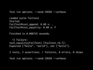 Test run options: --seed 29650 --verbose

Loaded suite failtest
Started
FailTest#test_append: 0.00 s: .
FailTest#test_equality: 0.00 s: F

Finished in 0.000735 seconds.

  1) Failure:
test_equality(FailTest) [failtest.rb:7]:
Expected ["hello", "world"], not ["hello"].

2 tests, 2 assertions, 1 failures, 0 errors, 0 skips

Test run options: --seed 29650 --verbose
 
