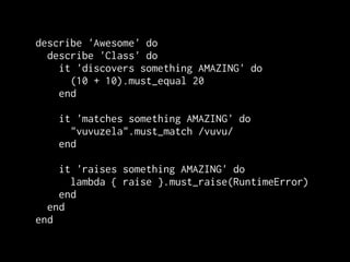 describe 'Awesome' do
  describe 'Class' do
    it 'discovers something AMAZING' do
      (10 + 10).must_equal 20
    end

    it 'matches something AMAZING' do
      "vuvuzela".must_match /vuvu/
    end

    it 'raises something AMAZING' do
      lambda { raise }.must_raise(RuntimeError)
    end
  end
end
 