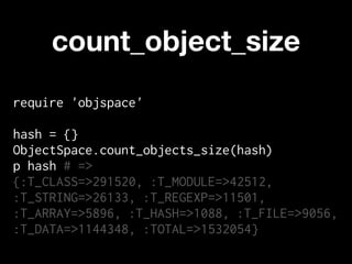 count_object_size
require 'objspace'

hash = {}
ObjectSpace.count_objects_size(hash)
p hash # =>
{:T_CLASS=>291520, :T_MODULE=>42512,
:T_STRING=>26133, :T_REGEXP=>11501,
:T_ARRAY=>5896, :T_HASH=>1088, :T_FILE=>9056,
:T_DATA=>1144348, :TOTAL=>1532054}
 