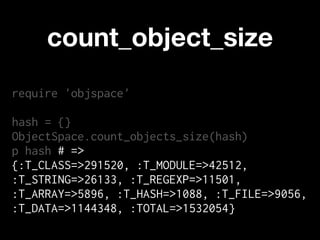 count_object_size
require 'objspace'

hash = {}
ObjectSpace.count_objects_size(hash)
p hash # =>
{:T_CLASS=>291520, :T_MODULE=>42512,
:T_STRING=>26133, :T_REGEXP=>11501,
:T_ARRAY=>5896, :T_HASH=>1088, :T_FILE=>9056,
:T_DATA=>1144348, :TOTAL=>1532054}
 