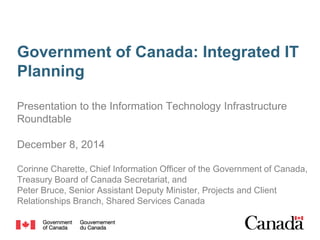Government of Canada: Integrated IT
Planning
Presentation to the Information Technology Infrastructure
Roundtable
December 8, 2014
Corinne Charette, Chief Information Officer of the Government of Canada,
Treasury Board of Canada Secretariat, and
Peter Bruce, Senior Assistant Deputy Minister, Projects and Client
Relationships Branch, Shared Services Canada
 