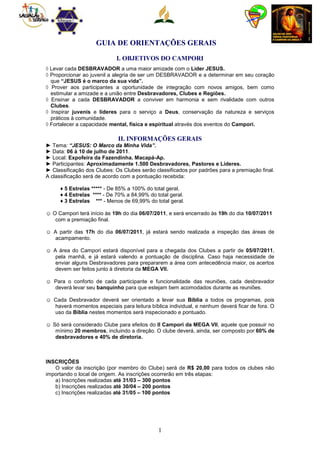 GUIA DE ORIENTAÇÕES GERAIS

                            I. OBJETIVOS DO CAMPORI
◊ Levar cada DESBRAVADOR a uma maior amizade com o Líder JESUS.
◊ Proporcionar ao juvenil a alegria de ser um DESBRAVADOR e a determinar em seu coração
  que “JESUS é o marco da sua vida”.
◊ Prover aos participantes a oportunidade de integração com novos amigos, bem como
  estimular a amizade e a união entre Desbravadores, Clubes e Regiões.
◊ Ensinar a cada DESBRAVADOR a conviver em harmonia e sem rivalidade com outros
  Clubes.
◊ Inspirar juvenis e líderes para o serviço a Deus, conservação da natureza e serviços
  práticos à comunidade.
◊ Fortalecer a capacidade mental, física e espiritual através dos eventos do Campori.

                             II. INFORMAÇÕES GERAIS
► Tema: “JESUS: O Marco da Minha Vida”.
► Data: 06 à 10 de julho de 2011.
► Local: Expofeira da Fazendinha. Macapá-Ap.
► Participantes: Aproximadamente 1.500 Desbravadores, Pastores e Líderes.
► Classificação dos Clubes: Os Clubes serão classificados por padrões para a premiação final.
A classificação será de acordo com a pontuação recebida:

     ♦ 5 Estrelas ***** - De 85% a 100% do total geral.
     ♦ 4 Estrelas **** - De 70% a 84,99% do total geral.
     ♦ 3 Estrelas *** - Menos de 69,99% do total geral.

☺ O Campori terá início às 19h do dia 06/07/2011, e será encerrado às 19h do dia 10/07/2011
   com a premiação final.

☺ A partir das 17h do dia 06/07/2011, já estará sendo realizada a inspeção das áreas de
  acampamento.

☺ A área do Campori estará disponível para a chegada dos Clubes a partir de 05/07/2011,
   pela manhã, e já estará valendo a pontuação de disciplina. Caso haja necessidade de
   enviar alguns Desbravadores para prepararem a área com antecedência maior, os acertos
   devem ser feitos junto à diretoria da MEGA VII.

☺ Para o conforto de cada participante e funcionalidade das reuniões, cada desbravador
  deverá levar seu banquinho para que estejam bem acomodados durante as reuniões.

☺ Cada Desbravador deverá ser orientado a levar sua Bíblia a todos os programas, pois
  haverá momentos especiais para leitura bíblica individual, e nenhum deverá ficar de fora. O
  uso da Bíblia nestes momentos será inspecionado e pontuado.

☺ Só será considerado Clube para efeitos do II Campori da MEGA VII, aquele que possuir no
   mínimo 20 membros, incluindo a direção. O clube deverá, ainda, ser composto por 60% de
   desbravadores e 40% de diretoria.



INSCRIÇÕES
   O valor da inscrição (por membro do Clube) será de R$ 20,00 para todos os clubes não
importando o local de origem. As inscrições ocorrerão em três etapas:
   a) Inscrições realizadas até 31/03 – 300 pontos
   b) Inscrições realizadas até 30/04 – 200 pontos
   c) Inscrições realizadas até 31/05 – 100 pontos




                                             1
 