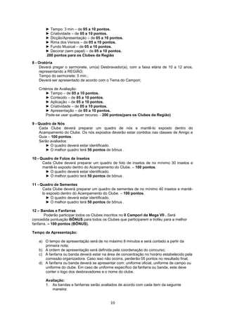 ► Tempo: 3 min – de 05 a 10 pontos.
       ► Criatividade – de 05 a 10 pontos.
       ► Dicção/Apresentação – de 05 a 10 pontos.
       ► Rima dos Versos – de 05 a 10 pontos.
       ► Fundo Musical – de 05 a 10 pontos.
       ► Decorar (sem papel) – de 05 a 10 pontos.
       200 pontos para os Clubes da Região
8 - Oratória
    Deverá pregar o sermonete, um(a) Desbravador(a), com a faixa etária de 10 a 12 anos,
    representando a REGIÃO;
    Tempo do sermonete: 5 min.;
    Deverá ser apresentado de acordo com o Tema do Campori;

   Critérios de Avaliação:
       ► Tempo – de 05 a 10 pontos.
       ► Conteúdo – de 05 a 10 pontos.
       ► Aplicação – de 05 a 10 pontos.
       ► Criatividade – de 05 a 10 pontos.
       ► Apresentação – de 05 a 10 pontos.
       Pode-se usar qualquer recurso. - 200 pontos(para os Clubes da Região)

9 - Quadro de Nós
    Cada Clube deverá preparar um quadro de nós e mantê-lo exposto dentro do
    Acampamento do Clube. Os nós expostos deverão estar contidos nas classes de Amigo a
    Guia – 100 pontos.
    Serão avaliados:
       ► O quadro deverá estar identificado.
       ► O melhor quadro terá 50 pontos de bônus .

10 - Quadro de Fotos de Insetos
      Cada Clube deverá preparar um quadro de foto de insetos de no mínimo 30 insetos e
      mantê-lo exposto dentro do Acampamento do Clube. – 100 pontos.
       ► O quadro deverá estar identificado.
       ► O melhor quadro terá 50 pontos de bônus .

11 - Quadro de Sementes
      Cada Clube deverá preparar um quadro de sementes de no mínimo 40 insetos e mantê-
      lo exposto dentro do Acampamento do Clube. – 100 pontos.
        ► O quadro deverá estar identificado.
        ► O melhor quadro terá 50 pontos de bônus .

12 – Bandas e Fanfarras
       Poderão participar todos os Clubes inscritos no II Campori da Mega VII . Será
concedida pontuação BÔNUS para todos os Clubes que participarem e troféu para a melhor
fanfarra. – 100 pontos (BÔNUS).

Tempo de Apresentação:

   a) O tempo de apresentação será de no máximo 8 minutos e será contado a partir da
      primeira nota;
   b) A ordem de apresentação será definida pela coordenação do concurso;
   c) A fanfarra ou banda deverá estar na área de concentração no horário estabelecido pela
      comissão organizadora. Caso isso não ocorra, perderão 05 pontos no resultado final;
   d) A fanfarra ou banda deverá se apresentar com: uniforme oficial, uniforme de campo ou
      uniforme do clube. Em caso de uniforme específico da fanfarra ou banda, este deve
      conter o logo dos desbravadores e o nome do clube.

       Avaliação:
       1. As bandas e fanfarras serão avaliados de acordo com cada item da seguinte
          maneira:


                                           10
 
