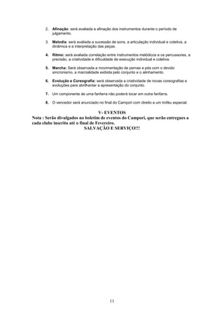 2. Afinação: será avaliada a afinação dos instrumentos durante o período de
         julgamento.

      3. Melodia: será avaliada a sucessão de sons, a articulação individual e coletiva, a
         dinâmica e a interpretação das peças.

      4. Ritmo: será avaliada correlação entre instrumentos melódicos e os percussores, a
         precisão, a criatividade e dificuldade de execução individual e coletiva.

      5. Marcha: Será observada a movimentação de pernas e pés com o devido
         sincronismo, a marcialidade exibida pelo conjunto e o alinhamento.

      6. Evolução e Coreografia: será observada a criatividade de novas coreografias e
         evoluções para abrilhantar a apresentação do conjunto.

      7. Um componente de uma fanfarra não poderá tocar em outra fanfarra.

      8. O vencedor será anunciado no final do Campori com direito a um troféu especial.

                                    V- EVENTOS
Nota : Serão divulgados no boletim de eventos do Campori, que serão entregues a
cada clube inscrito até o final de Fevereiro.
                             SALVAÇÃO E SERVIÇO!!!




                                            11
 