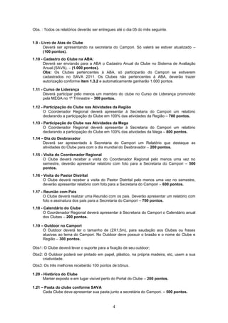 Obs. : Todos os relatórios deverão ser entregues até o dia 05 do mês seguinte.


1.9 - Livro de Atas do Clube
       Deverá ser apresentando na secretaria do Campori. Só valerá se estiver atualizado –
       (100 pontos).
1.10 - Cadastro do Clube na ABA:
       Deverá ser enviando para a ABA o Cadastro Anual do Clube no Sistema de Avaliação
       Anual (SAVA). – (1.000 pontos).
       Obs: Os Clubes pertencentes à ABA, só participarão do Campori se estiverem
       cadastrados no SAVA 2011. Os Clubes não pertencentes à ABA, deverão trazer
       autorização conforme item 1.3.2 e automaticamente ganharão 1.000 pontos.

1.11 - Curso de Liderança
       Deverá participar pelo menos um membro do clube no Curso de Liderança promovido
       pela MEGA no 1º Trimestre – 300 pontos.

1.12 - Participação do Clube nas Atividades da Região
       O Coordenador Regional deverá apresentar à Secretaria do Campori um relatório
       declarando a participação do Clube em 100% das atividades da Região – 700 pontos.
1.13 - Participação do Clube nas Atividades da Mega
       O Coordenador Regional deverá apresentar à Secretaria do Campori um relatório
       declarando a participação do Clube em 100% das atividades da Mega – 800 pontos.
1.14 – Dia do Desbravador
      Deverá ser apresentado à Secretaria do Campori um Relatório que destaque as
      atividades do Clube para com o dia mundial do Desbravador – 200 pontos.
1.15 - Visita do Coordenador Regional
       O Clube deverá receber a visita do Coordenador Regional pelo menos uma vez no
       semestre, deverão apresentar relatório com foto para a Secretaria do Campori – 500
       pontos.
1.16 - Visita do Pastor Distrital
       O Clube deverá receber a visita do Pastor Distrital pelo menos uma vez no semestre,
       deverão apresentar relatório com foto para a Secretaria do Campori – 600 pontos.
1.17 - Reunião com Pais
       O Clube deverá realizar uma Reunião com os pais. Deverão apresentar um relatório com
       foto e assinatura dos pais para a Secretaria do Campori – 700 pontos.
1.18 - Calendário do Clube
       O Coordenador Regional deverá apresentar à Secretaria do Campori o Calendário anual
       dos Clubes – 200 pontos.

1.19 – Outdoor no Campori
      O Outdoor deverá ter o tamanho de (2X1,5m), para saudação aos Clubes ou frases
      alusivas ao tema do Campori. No Outdoor deve possuir o brasão e o nome do Clube e
      Região – 300 pontos.

Obs1: O Clube deverá levar o suporte para a fixação de seu outdoor;
Obs2: O Outdoor poderá ser pintado em papel, plástico, na própria madeira, etc, usem a sua
     criatividade.
Obs3: Os três melhores receberão 100 pontos de bônus.

1.20 - Histórico do Clube
       Manter exposto e em lugar visível perto do Portal do Clube – 200 pontos.

1.21 – Pasta do clube conforme SAVA
      Cada Clube deve apresentar sua pasta junto a secretária do Campori. – 500 pontos.


                                              4
 