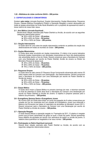 1.22 – Biblioteca do clube conforme SAVA – 200 pontos

2 - ESPIRITUALIDADE E COMUNITÁRIOS

Existem sete metas (Jornada Espiritual, Oração Intercessória, Duplas Missionárias, Pequenos
Grupos, Classes Bíblicas Evangelismo Público e Operação Resgate) a serem alcançadas por
todas as igrejas adventistas da União Norte Brasileira com o propósito de apressarmos assim o
breve retorno do nosso líder Jesus.

2.1 - Ano Bíblico (Jornada Espiritual)
    Deverá levar relação assinada pelo Pastor Distrital ou Ancião, de acordo com as seguintes
    categorias relacionadas abaixo:
          ► 20% a 49% do Clube – 25 pontos;
          ► 50% a 69% do Clube – 50 pontos;
          ► 70% a 100% do Clube – 200 pontos.

2.2 – Oração Intercessória
      O Clube deve ter uma caixa de oração intercessória contendo os pedidos de oração dos
      desbravadores em todas as reuniões do Clube – 200 pontos.

2.3 – Duplas Missionárias
      O Clube deve estar envolvido em duplas missionárias. O critério é ter juvenis batizados
      formando duplas missionárias e em atividades missionárias em favor dos desbravadores
      não adventistas dentro e fora do Clube. Deverá comprovar para a Secretaria do Campori
      com uma Declaração por escrito do Pastor Distrital, Ancião de Jovens ou Diretor do
      Ministério Pessoal da Igreja local.
          ► 20% a 49% do Clube – 30 pontos;
          ► 50% a 69% do Clube – 70 pontos;
          ► 70% a 100% do Clube – 200 pontos.

2.4 – Pequenos Grupos
      O Clube deve ter pelo menos 01 Pequeno Grupo funcionando ativamente pelo menos 03
      (três) meses antes do Campori com participação dos Desbravadores. Deverá comprovar
      para a Secretaria do Campori com uma Declaração por escrito do Pastor Distrital ou
      Ancião de Jovens.
           ► 20% a 49% do Clube – 30 pontos;
           ► 50% a 69% do Clube – 70 pontos;
           ► 70% a 100% do Clube – 200 pontos.

2.5 - Classe Bíblica
       O Clube deve iniciar a Classe Bíblica no primeiro domingo de maio e terminar somente
       no final de setembro.O Clube deve levar a Secretaria do Campori uma Declaração por
       escrito do Pastor Distrital ou Ancião de Jovens. O objetivo é preparar pessoas para o
       batismo da primavera. – 250 pontos.
2.6 - Evangelismo Semana Santa e Evangelismo Jovem
       No mínimo 50% do Clube deve dirigir um ponto de pregação de 8 noites consecutivas por
       ocasião da Voz da Juventude e/ou por ocasião do Evangelismo Jovem que antecede o
       Batismo da Primavera (ver datas no calendário de atividades do Ministério Jovem 2011).
       Deverá comprovar para a Secretaria do Campori com uma Declaração por escrito do
       Pastor Distrital ou Ancião de Jovens – 300 pontos.

2.7 – Operação Resgate
      O clube deverá efetuar a operação resgate no 1ºsemestre de 2011. O objetivo é resgatar
      jovens que já foram adventistas da igreja na qual o Clube faz parte. Deverá apresentar
      breve relatório da atividade por escrito com assinatura do pastor ou ancião de jovens. O
      relatório deve quantificar os resgatados e ter seus nomes – 250 pontos.

2.8 – Participação no Retiro Espiritual (carnaval)
      Deverá levar relação assinada pelo Pastor Distrital ou Ancião, de acordo com as
      seguintes categorias relacionadas abaixo:



                                              5
 
