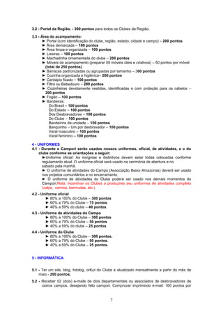 3.2 - Portal da Região. - 300 pontos para todos os Clubes da Região.

3.3 - Área do acampamento:
       ► Portal (com identificação do clube, região, estado, cidade e campo) – 200 pontos
       ► Área demarcada – 100 pontos
       ► Área limpa e organizada – 100 pontos
       ► Lixeiras – 100 pontos
       ► Machadinha ornamentada do clube – 200 pontos
       ► Móveis de acampamento (preparar 05 móveis úteis e criativos) – 50 pontos por móvel
        (total de 250 pontos)
       ► Barracas padronizadas ou agrupadas por tamanho – 300 pontos
       ► Cozinha organizada e higiênica– 200 pontos
       ► Cardápio fixado – 100 pontos
       ► Filtro ou Bebedouro – 200 pontos
       ► Cozinheiras devidamente vestidas, identificadas e com proteção para os cabelos –
        200 pontos
       ► Fogão – 100 pontos
       ► Bandeiras:
          Do Brasil – 100 pontos
          Do Estado – 100 pontos
          Dos Desbravadores – 100 pontos
          Do Clube – 100 pontos
          Bandeirins de unidade – 100 pontos
          Banquinho – Um por desbravador – 100 pontos
          Varal masculino – 100 pontos
          Varal feminino – 100 pontos

4 - UNIFORMES
4.1 - Durante o Campori serão usados nossos uniformes, oficial, de atividades, e o do
     clube conforme as orientações a seguir:
       ►Uniforme oficial: As insígnias e distintivos devem estar todas colocadas conforme
       regulamento atual. O uniforme oficial será usado na cerimônia de abertura e no
       sábado pela manhã.
       ► O uniforme de atividades do Campo (Associação Baixo Amazonas) deverá ser usado
       nos projetos comunitários e no encerramento.
       ► O uniforme de atividades do Clube poderá ser usado nos demais momentos do
       Campori.Nota: Incentivar os Clubes a produzires seu uniformes de atividades completo
       (calça, camisa, bermudas, etc.)
4.2 - Uniforme oficial
        ► 80% a 100% do Clube – 300 pontos
        ► 60% a 79% do Clube – 75 pontos
        ► 40% a 59% do clube – 40 pontos
4.3 - Uniforme de atividades do Campo
        ► 80% a 100% do Clube – 300 pontos
        ► 60% a 79% do Clube – 50 pontos
        ► 40% a 59% do clube – 25 pontos
4.4 - Uniforme do Clube
        ► 80% a 100% do Clube – 300 pontos.
        ► 60% a 79% do Clube – 50 pontos.
        ► 40% a 59% do Clube – 25 pontos.


5 - INFORMÁTICA


5.1 - Ter um site, blog, fotolog, orKut do Clube e atualizado mensalmente a partir do mês de
    maio - 200 pontos.
5.2 - Receber 02 (dois) e-mails de dois departamentais ou associados de desbravadores de
      outros campos, desejando feliz campori. Comprovar imprimindo e-mail. 100 pontos por


                                             7
 
