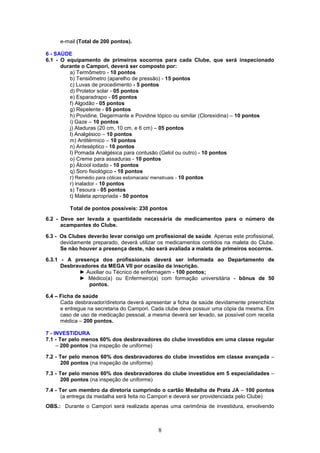 e-mail (Total de 200 pontos).

6 - SAÚDE
6.1 - O equipamento de primeiros socorros para cada Clube, que será inspecionado
      durante o Campori, deverá ser composto por:
         a) Termômetro - 10 pontos
         b) Tensiômetro (aparelho de pressão) - 15 pontos
         c) Luvas de procedimento - 5 pontos
         d) Protetor solar - 05 pontos
         e) Esparadrapo - 05 pontos
         f) Algodão - 05 pontos
         g) Repelente - 05 pontos
         h) Povidine, Degermante e Povidine tópico ou similar (Clorexidina) – 10 pontos
         i) Gaze – 10 pontos
         j) Ataduras (20 cm, 10 cm, e 6 cm) – 05 pontos
         l) Analgésico – 10 pontos
         m) Antitérmico – 10 pontos
         n) Anteséptico - 10 pontos
         l) Pomada Analgésica para contusão (Gelol ou outro) - 10 pontos
         o) Creme para assaduras - 10 pontos
         p) Álcool iodado - 10 pontos
         q) Soro fisiológico - 10 pontos
         r) Remédio para cólicas estomacais/ menstruais - 10 pontos
         r) inalador - 10 pontos
         s) Tesoura - 05 pontos
         t) Maleta apropriada - 50 pontos

         Total de pontos possíveis: 230 pontos
6.2 - Deve ser levada a quantidade necessária de medicamentos para o número de
      acampantes do Clube.

6.3 - Os Clubes deverão levar consigo um profissional de saúde. Apenas este profissional,
      devidamente preparado, deverá utilizar os medicamentos contidos na maleta do Clube.
      Se não houver a presença deste, não será avaliada a maleta de primeiros socorros.

6.3.1 - A presença dos profissionais deverá ser informada ao Departamento de
      Desbravadores da MEGA VII por ocasião da inscrição.
            ► Auxiliar ou Técnico de enfermagem - 100 pontos;
            ► Médico(a) ou Enfermeiro(a) com formação universitária - bônus de 50
               pontos.

6.4 – Ficha de saúde
      Cada desbravador/diretoria deverá apresentar a ficha de saúde devidamente preenchida
      e entregue na secretaria do Campori. Cada clube deve possuir uma cópia da mesma. Em
      caso de uso de medicação pessoal, a mesma deverá ser levado, se possível com receita
      médica – 200 pontos.

7 - INVESTIDURA
7.1 - Ter pelo menos 60% dos desbravadores do clube investidos em uma classe regular
     – 200 pontos (na inspeção de uniforme)

7.2 - Ter pelo menos 60% dos desbravadores do clube investidos em classe avançada –
       200 pontos (na inspeção de uniforme)
7.3 - Ter pelo menos 60% dos desbravadores do clube investidos em 5 especialidades –
       200 pontos (na inspeção de uniforme)
7.4 - Ter um membro da diretoria cumprindo o cartão Medalha de Prata JA – 100 pontos
       (a entrega da medalha será feita no Campori e deverá ser providenciada pelo Clube)
OBS.: Durante o Campori será realizada apenas uma cerimônia de investidura, envolvendo



                                            8
 