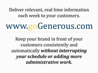 Deliver relevant, real time information each week to your customers. Keep your brand in front of your customers consistently and automatically without interrupting your schedule or adding more administrative work. 