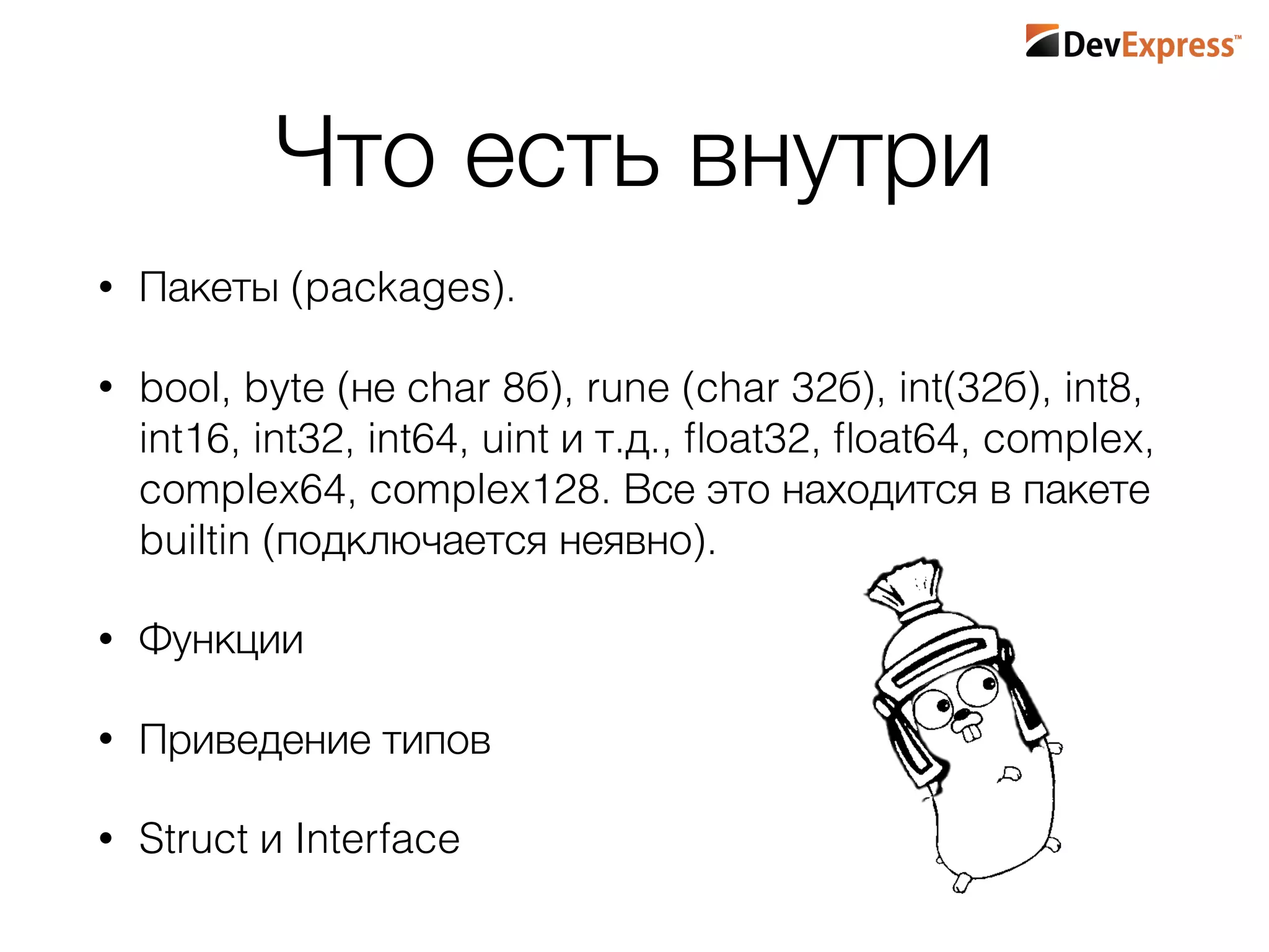 Что есть внутри
• Пакеты (packages).
• bool, byte (не char 8б), rune (char 32б), int(32б), int8,
int16, int32, int64, uint и т.д., ﬂoat32, ﬂoat64, complex,
complex64, complex128. Все это находится в пакете
builtin (подключается неявно).
• Функции
• Приведение типов
• Struct и Interface
 