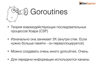 Goroutines
• Теория взаимодействующих последовательных
процессов Хоара (CSP)
• Изначально она занимает 2K (внутри стек. Если
нужно больше памяти - он переаллоцируется).
• Можно создавать очень много goroutines. Очень.
• Для передачи информации используются каналы.
 