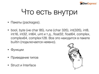 Что есть внутри
• Пакеты (packages).
• bool, byte (не char 8б), rune (char 32б), int(32б), int8,
int16, int32, int64, uint и т.д., ﬂoat32, ﬂoat64, complex,
complex64, complex128. Все это находится в пакете
builtin (подключается неявно).
• Функции
• Приведение типов
• Struct и Interface
 