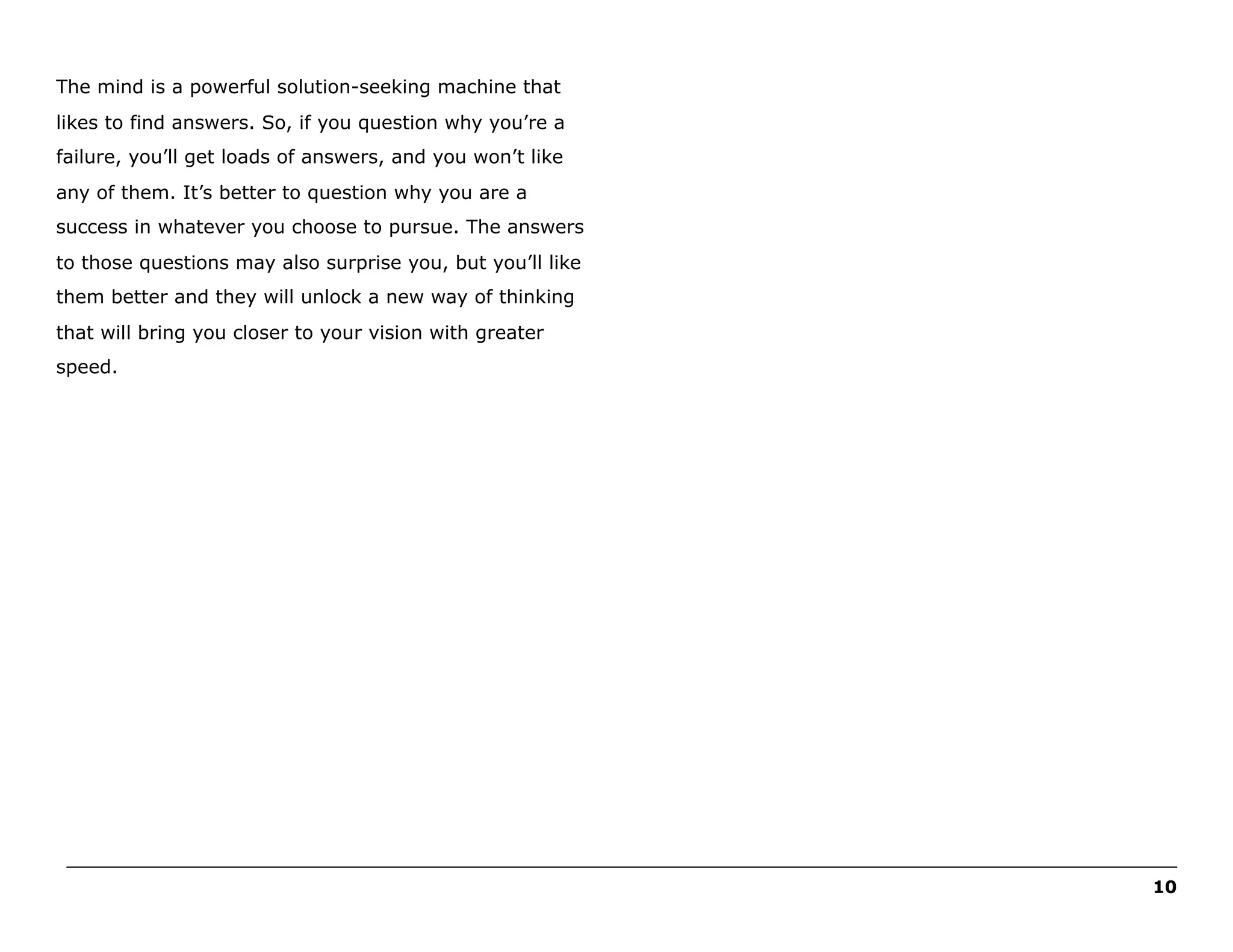 The mind is a powerful solution-seeking machine that
likes to find answers. So, if you question why you’re a
failure, you’ll get loads of answers, and you won’t like
any of them. It’s better to question why you are a
success in whatever you choose to pursue. The answers
to those questions may also surprise you, but you’ll like
them better and they will unlock a new way of thinking
that will bring you closer to your vision with greater
speed.

______________________________________________________________________________________________________
10

 