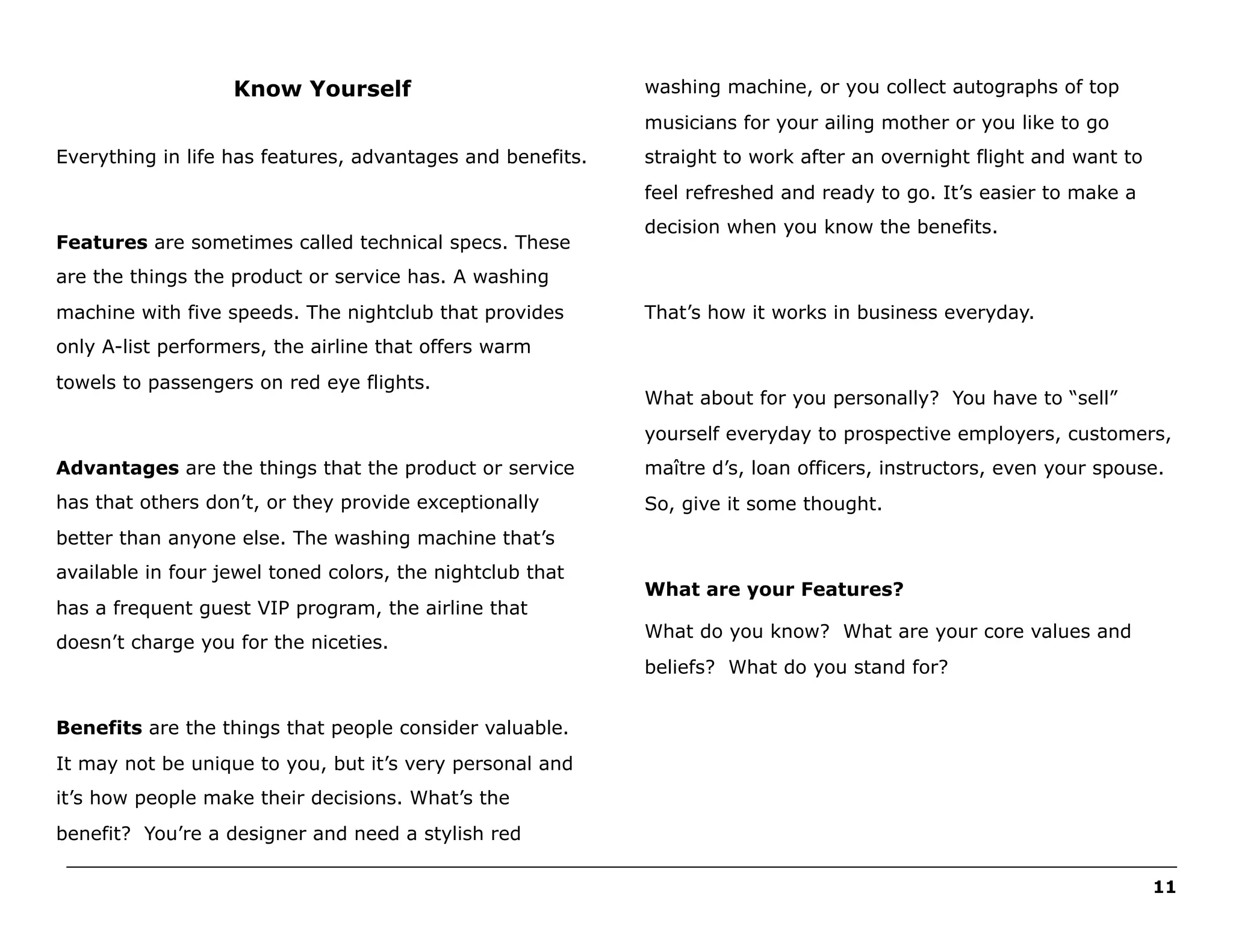 Know Yourself

washing machine, or you collect autographs of top
musicians for your ailing mother or you like to go

Everything in life has features, advantages and benefits.

straight to work after an overnight flight and want to
feel refreshed and ready to go. It’s easier to make a

Features are sometimes called technical specs. These

decision when you know the benefits.

are the things the product or service has. A washing
machine with five speeds. The nightclub that provides

That’s how it works in business everyday.

only A-list performers, the airline that offers warm
towels to passengers on red eye flights.

What about for you personally? You have to “sell”
yourself everyday to prospective employers, customers,

Advantages are the things that the product or service

maître d’s, loan officers, instructors, even your spouse.

has that others don’t, or they provide exceptionally

So, give it some thought.

better than anyone else. The washing machine that’s
available in four jewel toned colors, the nightclub that
has a frequent guest VIP program, the airline that
doesn’t charge you for the niceties.

What are your Features?
What do you know? What are your core values and
beliefs? What do you stand for?

Benefits are the things that people consider valuable.
It may not be unique to you, but it’s very personal and
it’s how people make their decisions. What’s the
benefit? You’re a designer and need a stylish red
______________________________________________________________________________________________________
11

 