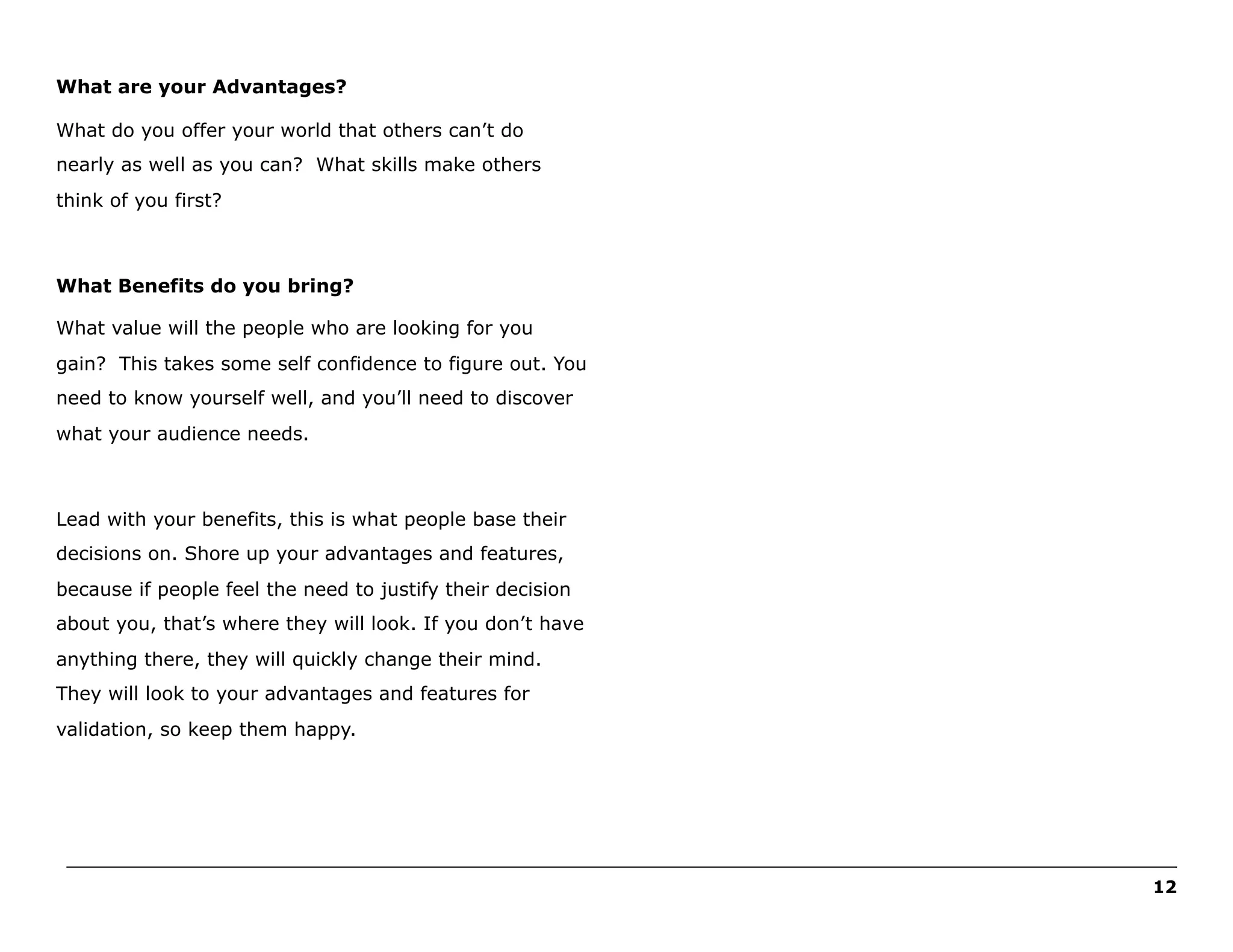 What are your Advantages?
What do you offer your world that others can’t do
nearly as well as you can? What skills make others
think of you first?

What Benefits do you bring?
What value will the people who are looking for you
gain? This takes some self confidence to figure out. You
need to know yourself well, and you’ll need to discover
what your audience needs.

Lead with your benefits, this is what people base their
decisions on. Shore up your advantages and features,
because if people feel the need to justify their decision
about you, that’s where they will look. If you don’t have
anything there, they will quickly change their mind.
They will look to your advantages and features for
validation, so keep them happy.

______________________________________________________________________________________________________
12

 
