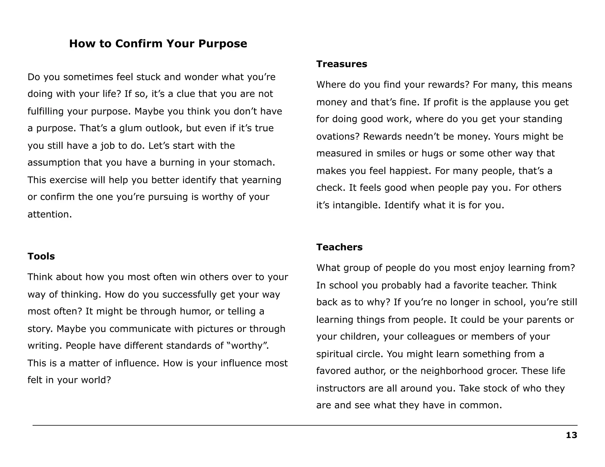How to Confirm Your Purpose
Treasures
Do you sometimes feel stuck and wonder what you’re
doing with your life? If so, it’s a clue that you are not
fulfilling your purpose. Maybe you think you don’t have
a purpose. That’s a glum outlook, but even if it’s true
you still have a job to do. Let’s start with the
assumption that you have a burning in your stomach.
This exercise will help you better identify that yearning
or confirm the one you’re pursuing is worthy of your
attention.

Tools
Think about how you most often win others over to your
way of thinking. How do you successfully get your way
most often? It might be through humor, or telling a
story. Maybe you communicate with pictures or through
writing. People have different standards of “worthy”.
This is a matter of influence. How is your influence most
felt in your world?

Where do you find your rewards? For many, this means
money and that’s fine. If profit is the applause you get
for doing good work, where do you get your standing
ovations? Rewards needn’t be money. Yours might be
measured in smiles or hugs or some other way that
makes you feel happiest. For many people, that’s a
check. It feels good when people pay you. For others
it’s intangible. Identify what it is for you.

Teachers
What group of people do you most enjoy learning from?
In school you probably had a favorite teacher. Think
back as to why? If you’re no longer in school, you’re still
learning things from people. It could be your parents or
your children, your colleagues or members of your
spiritual circle. You might learn something from a
favored author, or the neighborhood grocer. These life
instructors are all around you. Take stock of who they
are and see what they have in common.

______________________________________________________________________________________________________
13

 