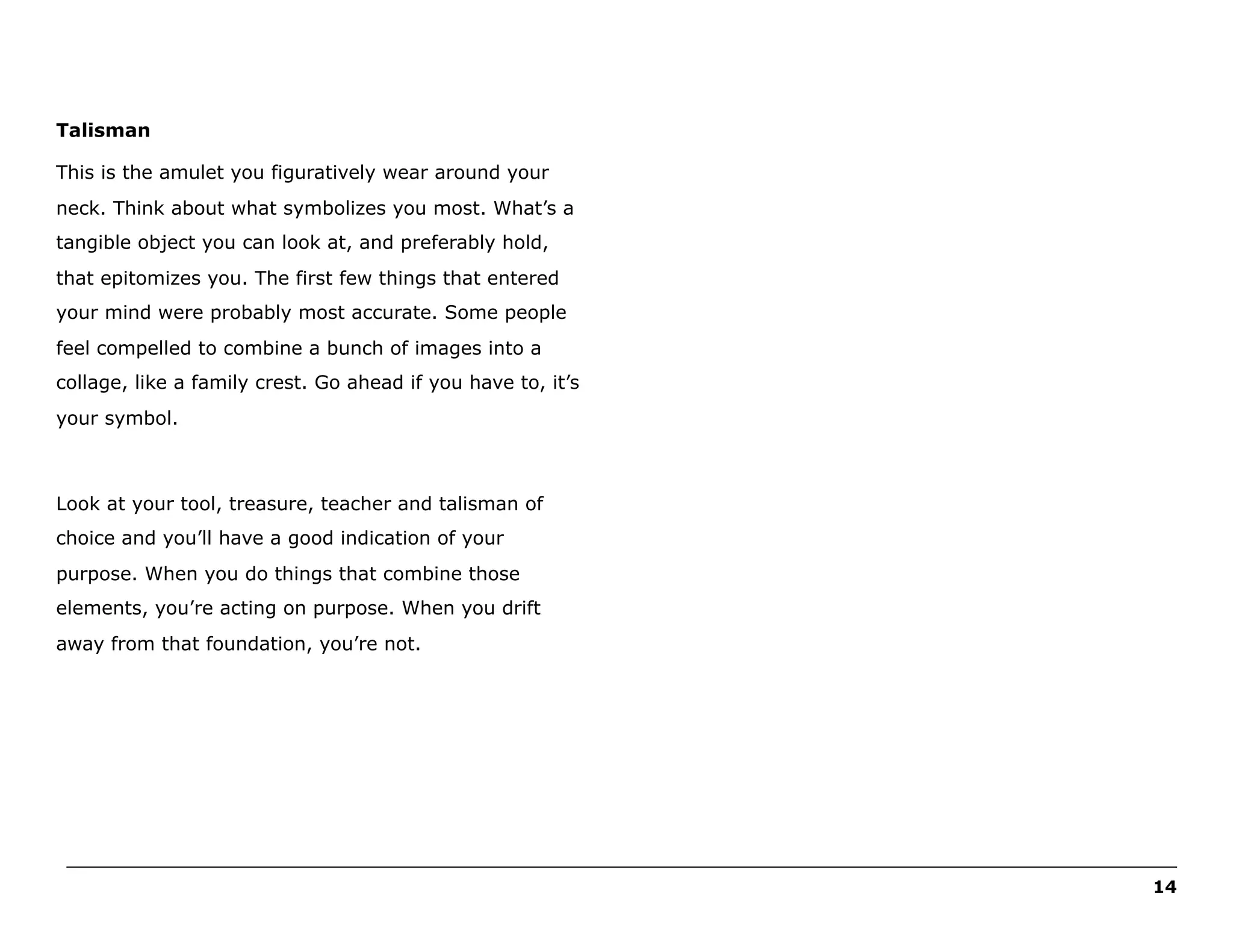 Talisman
This is the amulet you figuratively wear around your
neck. Think about what symbolizes you most. What’s a
tangible object you can look at, and preferably hold,
that epitomizes you. The first few things that entered
your mind were probably most accurate. Some people
feel compelled to combine a bunch of images into a
collage, like a family crest. Go ahead if you have to, it’s
your symbol.

Look at your tool, treasure, teacher and talisman of
choice and you’ll have a good indication of your
purpose. When you do things that combine those
elements, you’re acting on purpose. When you drift
away from that foundation, you’re not.

______________________________________________________________________________________________________
14

 