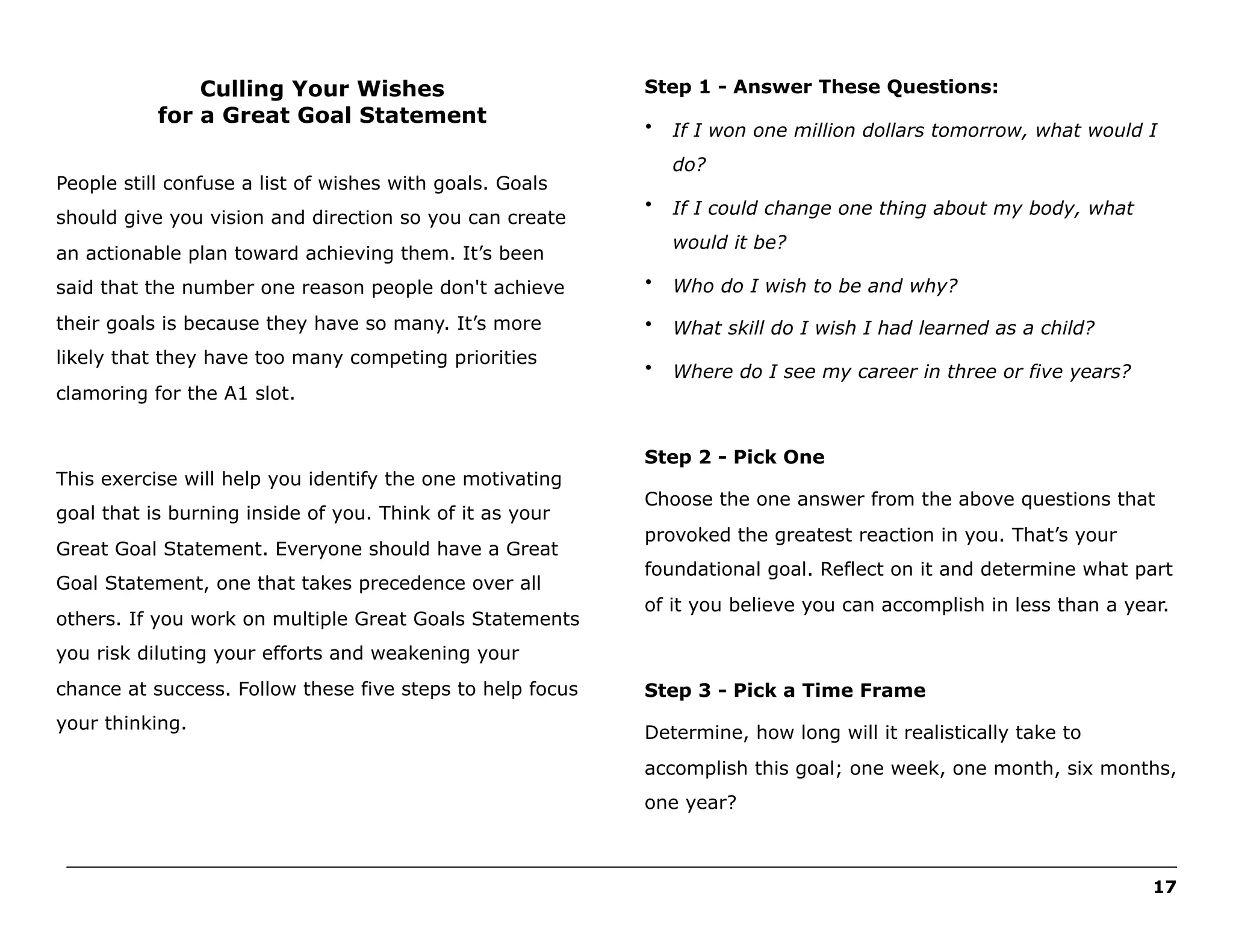 Culling Your Wishes
for a Great Goal Statement

Step 1 - Answer These Questions:
•

do?

People still confuse a list of wishes with goals. Goals
should give you vision and direction so you can create

If I won one million dollars tomorrow, what would I

•

If I could change one thing about my body, what
would it be?

an actionable plan toward achieving them. It’s been
said that the number one reason people don't achieve

•

Who do I wish to be and why?

their goals is because they have so many. It’s more

•

What skill do I wish I had learned as a child?

•

Where do I see my career in three or five years?

likely that they have too many competing priorities
clamoring for the A1 slot.

This exercise will help you identify the one motivating
goal that is burning inside of you. Think of it as your
Great Goal Statement. Everyone should have a Great
Goal Statement, one that takes precedence over all
others. If you work on multiple Great Goals Statements

Step 2 - Pick One
Choose the one answer from the above questions that
provoked the greatest reaction in you. That’s your
foundational goal. Reflect on it and determine what part
of it you believe you can accomplish in less than a year.

you risk diluting your efforts and weakening your
chance at success. Follow these five steps to help focus

Step 3 - Pick a Time Frame

your thinking.

Determine, how long will it realistically take to
accomplish this goal; one week, one month, six months,
one year?

______________________________________________________________________________________________________
17

 