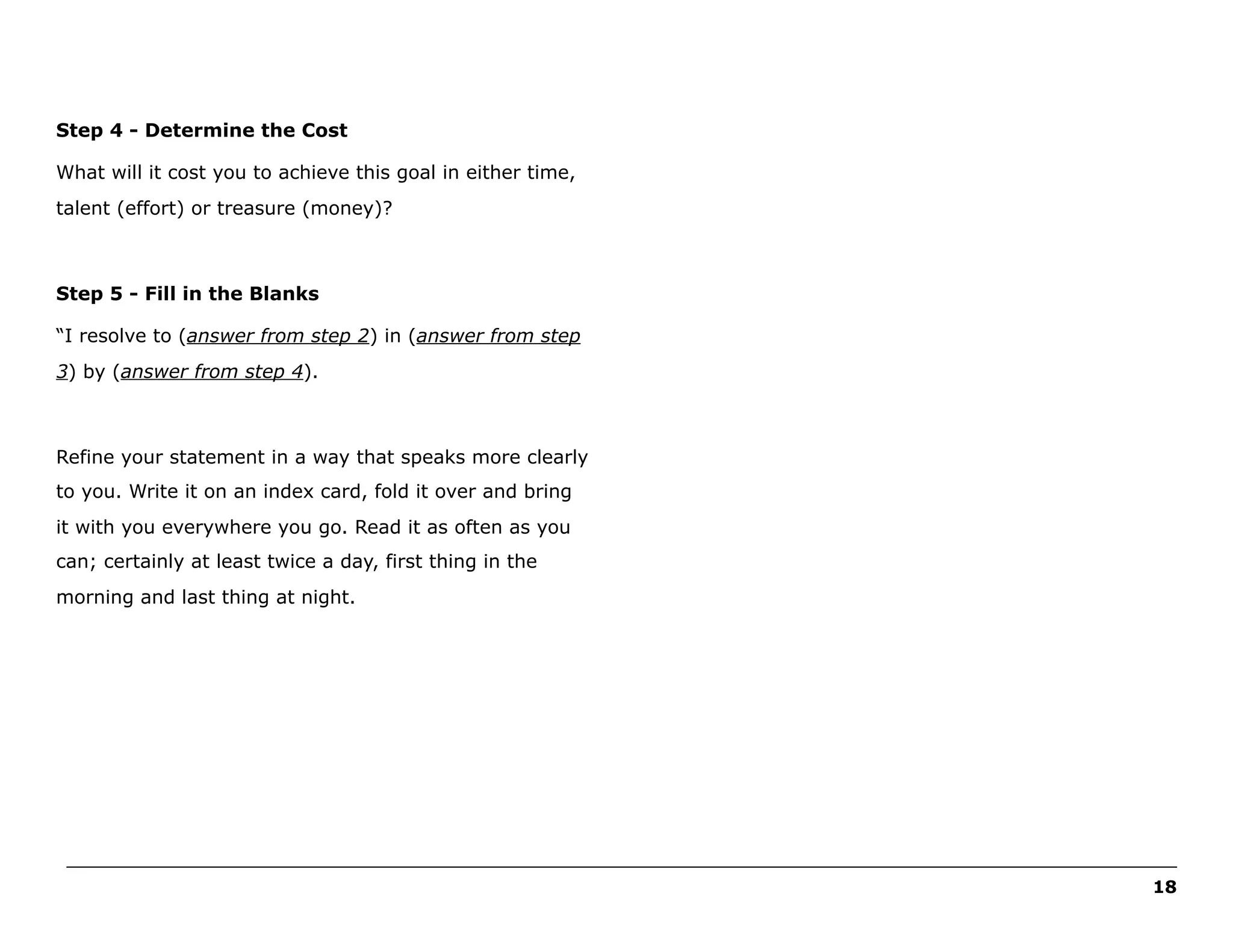 Step 4 - Determine the Cost
What will it cost you to achieve this goal in either time,
talent (effort) or treasure (money)?

Step 5 - Fill in the Blanks
“I resolve to (answer from step 2) in (answer from step
3) by (answer from step 4).

Refine your statement in a way that speaks more clearly
to you. Write it on an index card, fold it over and bring
it with you everywhere you go. Read it as often as you
can; certainly at least twice a day, first thing in the
morning and last thing at night.

______________________________________________________________________________________________________
18

 