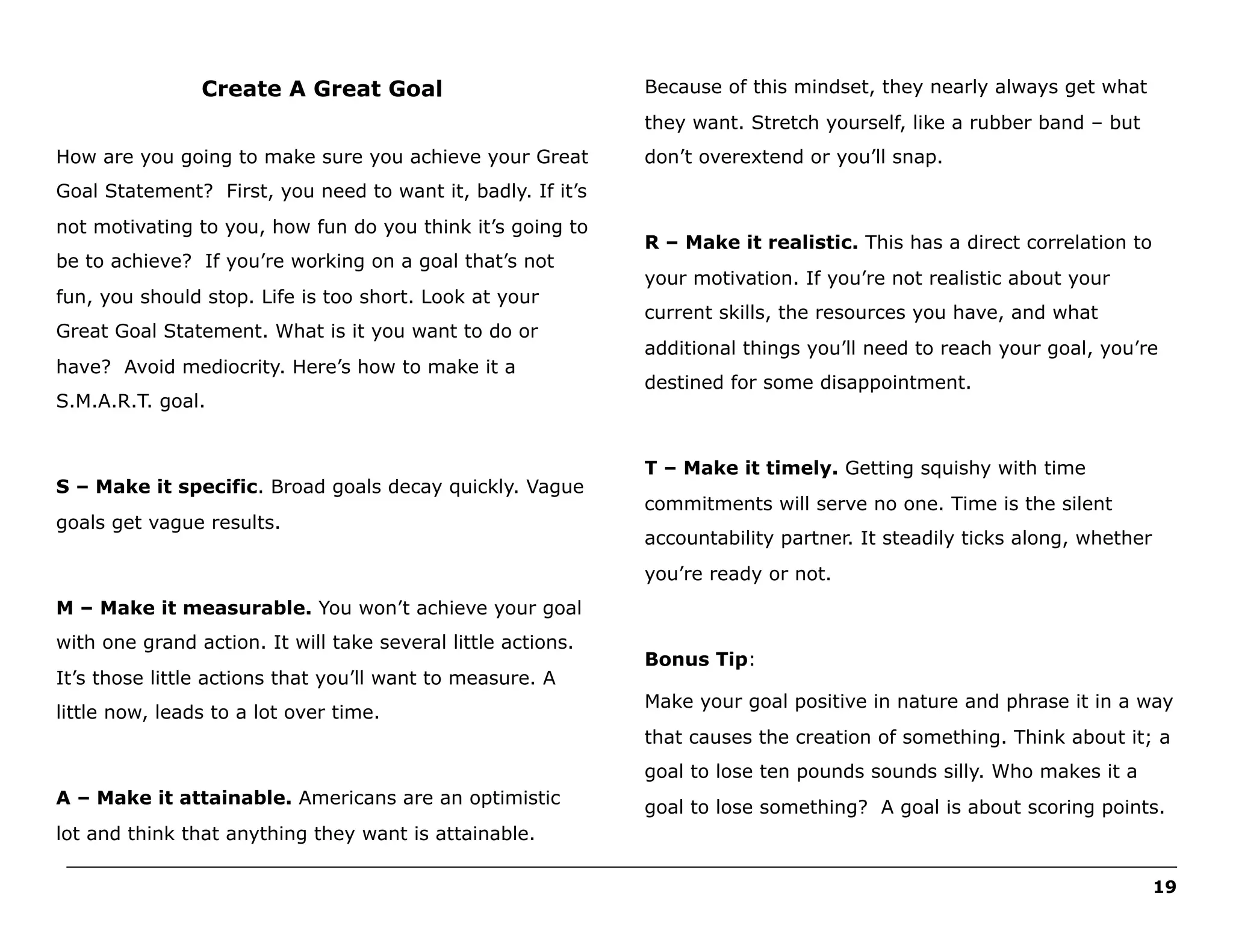 Create A Great Goal

Because of this mindset, they nearly always get what
they want. Stretch yourself, like a rubber band – but

How are you going to make sure you achieve your Great

don’t overextend or you’ll snap.

Goal Statement? First, you need to want it, badly. If it’s
not motivating to you, how fun do you think it’s going to
be to achieve? If you’re working on a goal that’s not
fun, you should stop. Life is too short. Look at your
Great Goal Statement. What is it you want to do or
have? Avoid mediocrity. Here’s how to make it a
S.M.A.R.T. goal.

S – Make it specific. Broad goals decay quickly. Vague
goals get vague results.

R – Make it realistic. This has a direct correlation to
your motivation. If you’re not realistic about your
current skills, the resources you have, and what
additional things you’ll need to reach your goal, you’re
destined for some disappointment.

T – Make it timely. Getting squishy with time
commitments will serve no one. Time is the silent
accountability partner. It steadily ticks along, whether
you’re ready or not.

M – Make it measurable. You won’t achieve your goal
with one grand action. It will take several little actions.
It’s those little actions that you’ll want to measure. A
little now, leads to a lot over time.

Bonus Tip:
Make your goal positive in nature and phrase it in a way
that causes the creation of something. Think about it; a
goal to lose ten pounds sounds silly. Who makes it a

A – Make it attainable. Americans are an optimistic

goal to lose something? A goal is about scoring points.

lot and think that anything they want is attainable.
______________________________________________________________________________________________________
19

 