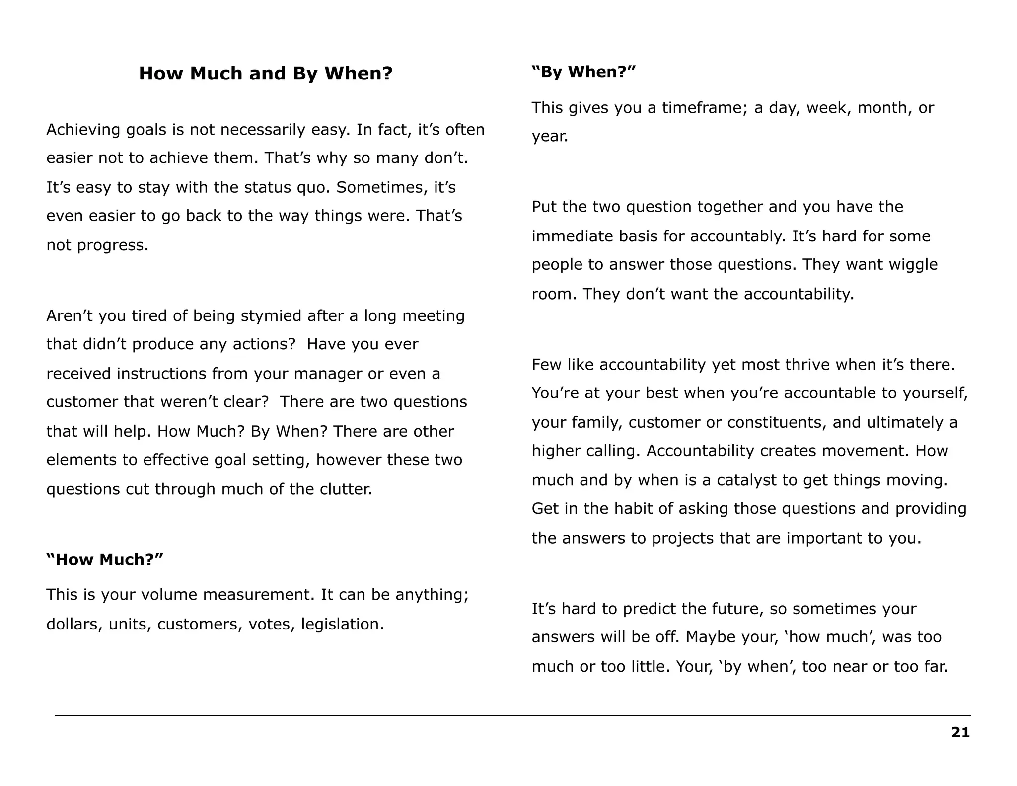 How Much and By When?

“By When?”
This gives you a timeframe; a day, week, month, or

Achieving goals is not necessarily easy. In fact, it’s often

year.

easier not to achieve them. That’s why so many don’t.
It’s easy to stay with the status quo. Sometimes, it’s
even easier to go back to the way things were. That’s
not progress.

Put the two question together and you have the
immediate basis for accountably. It’s hard for some
people to answer those questions. They want wiggle
room. They don’t want the accountability.

Aren’t you tired of being stymied after a long meeting
that didn’t produce any actions? Have you ever
received instructions from your manager or even a
customer that weren’t clear? There are two questions
that will help. How Much? By When? There are other
elements to effective goal setting, however these two
questions cut through much of the clutter.

Few like accountability yet most thrive when it’s there.
You’re at your best when you’re accountable to yourself,
your family, customer or constituents, and ultimately a
higher calling. Accountability creates movement. How
much and by when is a catalyst to get things moving.
Get in the habit of asking those questions and providing
the answers to projects that are important to you.

“How Much?”
This is your volume measurement. It can be anything;
dollars, units, customers, votes, legislation.

It’s hard to predict the future, so sometimes your
answers will be off. Maybe your, ‘how much’, was too
much or too little. Your, ‘by when’, too near or too far.

______________________________________________________________________________________________________
21

 