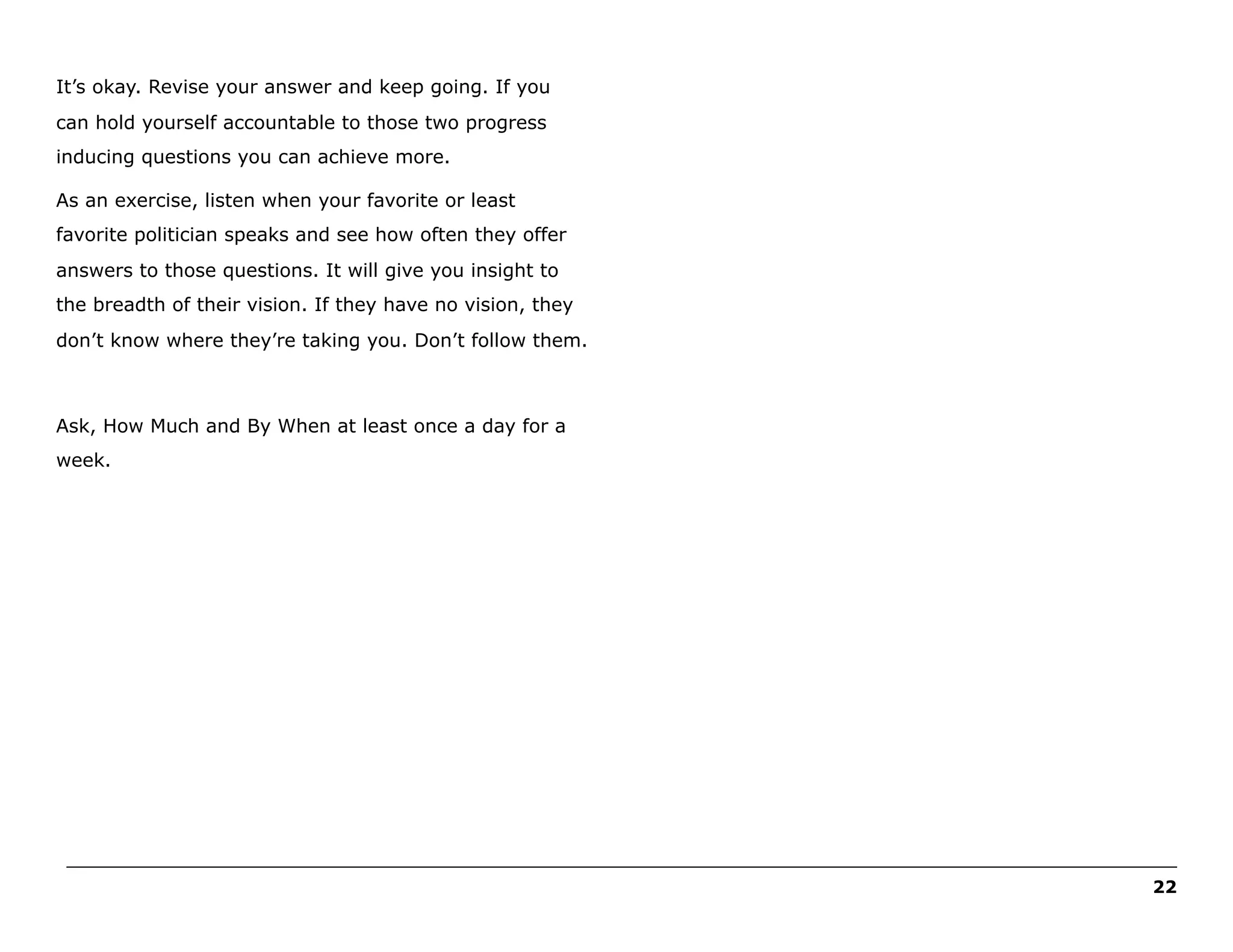 It’s okay. Revise your answer and keep going. If you
can hold yourself accountable to those two progress
inducing questions you can achieve more.
As an exercise, listen when your favorite or least
favorite politician speaks and see how often they offer
answers to those questions. It will give you insight to
the breadth of their vision. If they have no vision, they
don’t know where they’re taking you. Don’t follow them.

Ask, How Much and By When at least once a day for a
week.

______________________________________________________________________________________________________
22

 