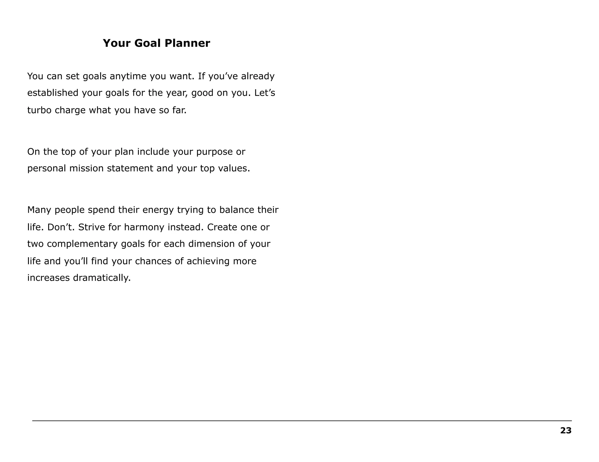 Your Goal Planner
You can set goals anytime you want. If you’ve already
established your goals for the year, good on you. Let’s
turbo charge what you have so far.

On the top of your plan include your purpose or
personal mission statement and your top values.

Many people spend their energy trying to balance their
life. Don’t. Strive for harmony instead. Create one or
two complementary goals for each dimension of your
life and you’ll find your chances of achieving more
increases dramatically.

______________________________________________________________________________________________________
23

 