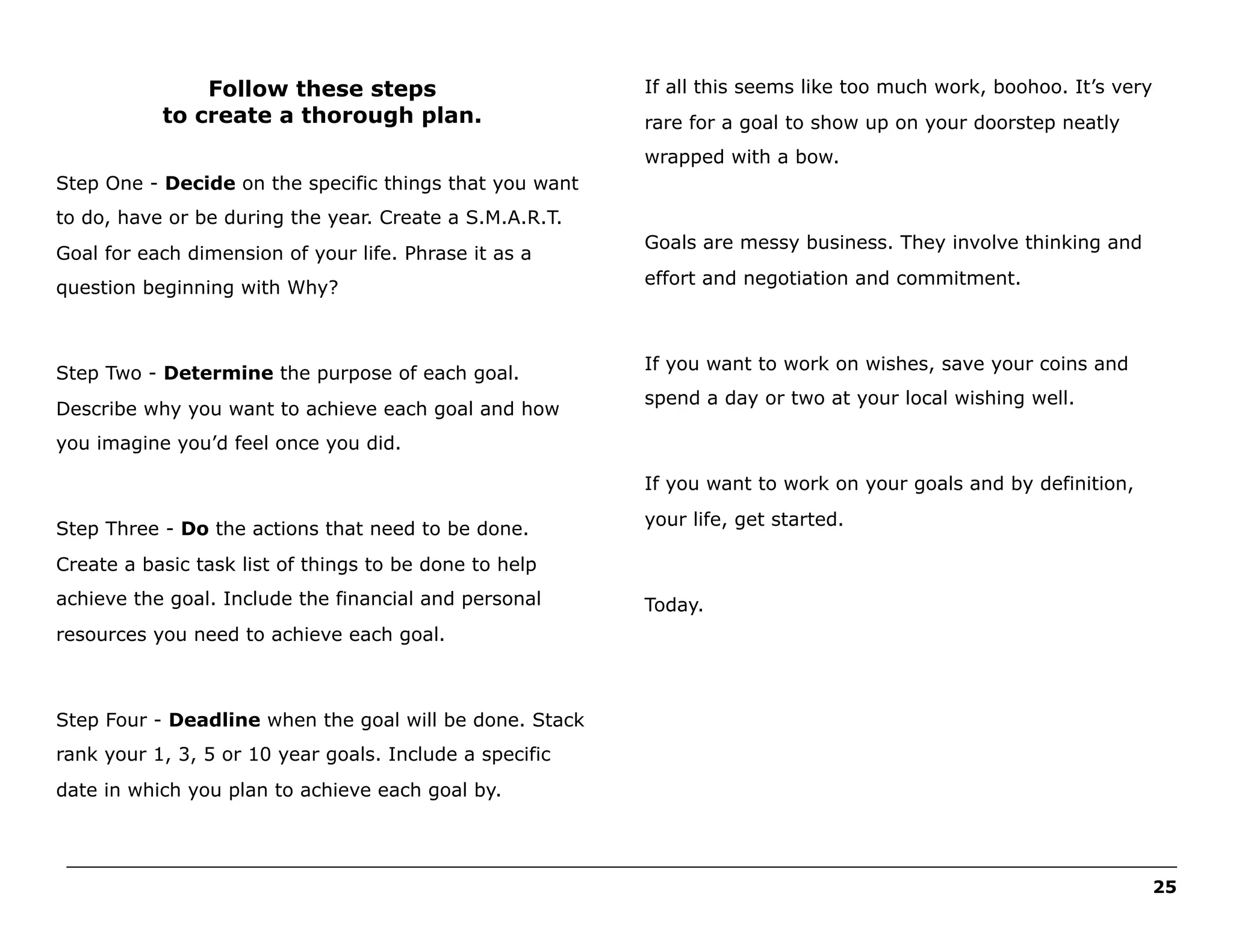 Follow these steps
to create a thorough plan.

If all this seems like too much work, boohoo. It’s very
rare for a goal to show up on your doorstep neatly
wrapped with a bow.

Step One - Decide on the specific things that you want
to do, have or be during the year. Create a S.M.A.R.T.
Goal for each dimension of your life. Phrase it as a

Goals are messy business. They involve thinking and

question beginning with Why?

effort and negotiation and commitment.

Step Two - Determine the purpose of each goal.

If you want to work on wishes, save your coins and

Describe why you want to achieve each goal and how

spend a day or two at your local wishing well.

you imagine you’d feel once you did.
If you want to work on your goals and by definition,
Step Three - Do the actions that need to be done.

your life, get started.

Create a basic task list of things to be done to help
achieve the goal. Include the financial and personal

Today.

resources you need to achieve each goal.

Step Four - Deadline when the goal will be done. Stack
rank your 1, 3, 5 or 10 year goals. Include a specific
date in which you plan to achieve each goal by.

______________________________________________________________________________________________________
25

 