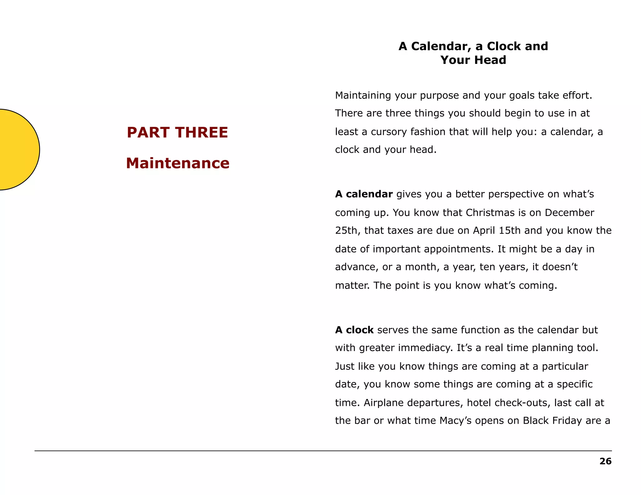 A Calendar, a Clock and
Your Head
Maintaining your purpose and your goals take effort.
There are three things you should begin to use in at

PART THREE
Maintenance

least a cursory fashion that will help you: a calendar, a
clock and your head.

A calendar gives you a better perspective on what’s
coming up. You know that Christmas is on December
25th, that taxes are due on April 15th and you know the
date of important appointments. It might be a day in
advance, or a month, a year, ten years, it doesn’t
matter. The point is you know what’s coming.

A clock serves the same function as the calendar but
with greater immediacy. It’s a real time planning tool.
Just like you know things are coming at a particular
date, you know some things are coming at a specific
time. Airplane departures, hotel check-outs, last call at
the bar or what time Macy’s opens on Black Friday are a
______________________________________________________________________________________________________
26

 