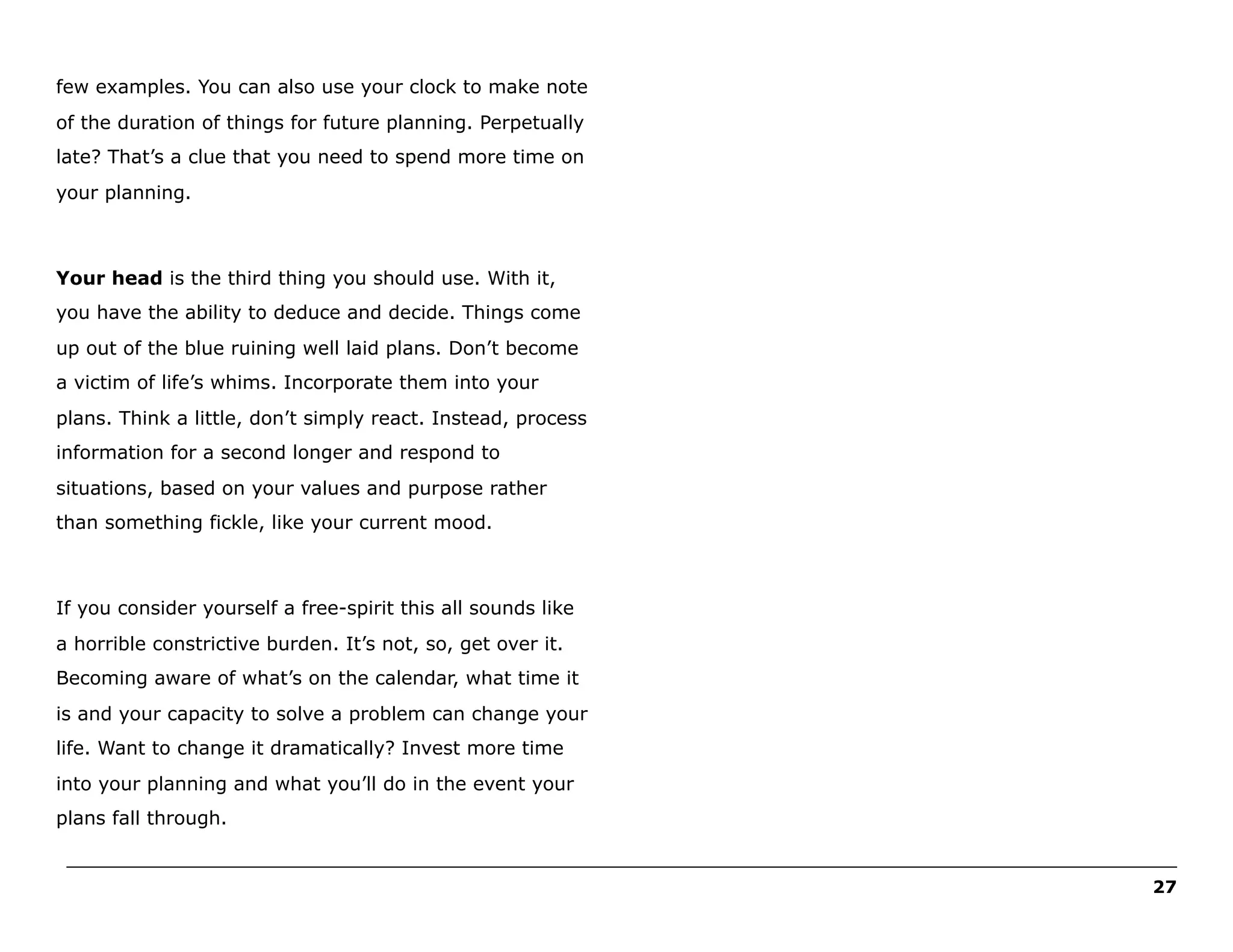 few examples. You can also use your clock to make note
of the duration of things for future planning. Perpetually
late? That’s a clue that you need to spend more time on
your planning.

Your head is the third thing you should use. With it,
you have the ability to deduce and decide. Things come
up out of the blue ruining well laid plans. Don’t become
a victim of life’s whims. Incorporate them into your
plans. Think a little, don’t simply react. Instead, process
information for a second longer and respond to
situations, based on your values and purpose rather
than something fickle, like your current mood.

If you consider yourself a free-spirit this all sounds like
a horrible constrictive burden. It’s not, so, get over it.
Becoming aware of what’s on the calendar, what time it
is and your capacity to solve a problem can change your
life. Want to change it dramatically? Invest more time
into your planning and what you’ll do in the event your
plans fall through.
______________________________________________________________________________________________________
27

 