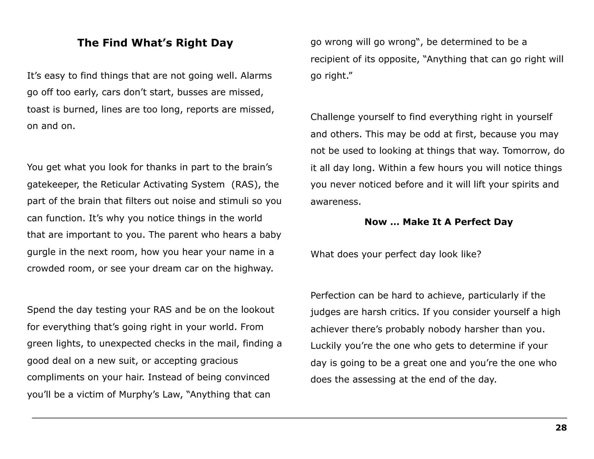 The Find What’s Right Day

go wrong will go wrong“, be determined to be a
recipient of its opposite, “Anything that can go right will

It’s easy to find things that are not going well. Alarms

go right.”

go off too early, cars don’t start, busses are missed,
toast is burned, lines are too long, reports are missed,
on and on.

Challenge yourself to find everything right in yourself
and others. This may be odd at first, because you may
not be used to looking at things that way. Tomorrow, do

You get what you look for thanks in part to the brain’s

it all day long. Within a few hours you will notice things

gatekeeper, the Reticular Activating System (RAS), the

you never noticed before and it will lift your spirits and

part of the brain that filters out noise and stimuli so you

awareness.

can function. It’s why you notice things in the world

Now … Make It A Perfect Day

that are important to you. The parent who hears a baby
gurgle in the next room, how you hear your name in a

What does your perfect day look like?

crowded room, or see your dream car on the highway.
Perfection can be hard to achieve, particularly if the
Spend the day testing your RAS and be on the lookout

judges are harsh critics. If you consider yourself a high

for everything that’s going right in your world. From

achiever there’s probably nobody harsher than you.

green lights, to unexpected checks in the mail, finding a

Luckily you’re the one who gets to determine if your

good deal on a new suit, or accepting gracious

day is going to be a great one and you’re the one who

compliments on your hair. Instead of being convinced

does the assessing at the end of the day.

you’ll be a victim of Murphy’s Law, “Anything that can
______________________________________________________________________________________________________
28

 