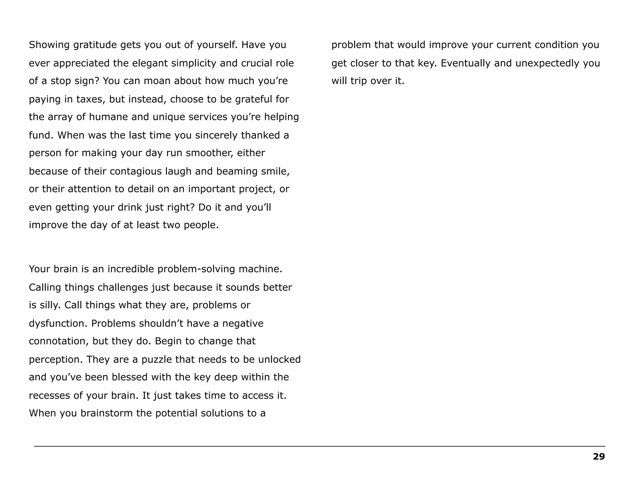 Showing gratitude gets you out of yourself. Have you

problem that would improve your current condition you

ever appreciated the elegant simplicity and crucial role

get closer to that key. Eventually and unexpectedly you

of a stop sign? You can moan about how much you’re

will trip over it.

paying in taxes, but instead, choose to be grateful for
the array of humane and unique services you’re helping
fund. When was the last time you sincerely thanked a
person for making your day run smoother, either
because of their contagious laugh and beaming smile,
or their attention to detail on an important project, or
even getting your drink just right? Do it and you’ll
improve the day of at least two people.

Your brain is an incredible problem-solving machine.
Calling things challenges just because it sounds better
is silly. Call things what they are, problems or
dysfunction. Problems shouldn’t have a negative
connotation, but they do. Begin to change that
perception. They are a puzzle that needs to be unlocked
and you’ve been blessed with the key deep within the
recesses of your brain. It just takes time to access it.
When you brainstorm the potential solutions to a
______________________________________________________________________________________________________
29

 
