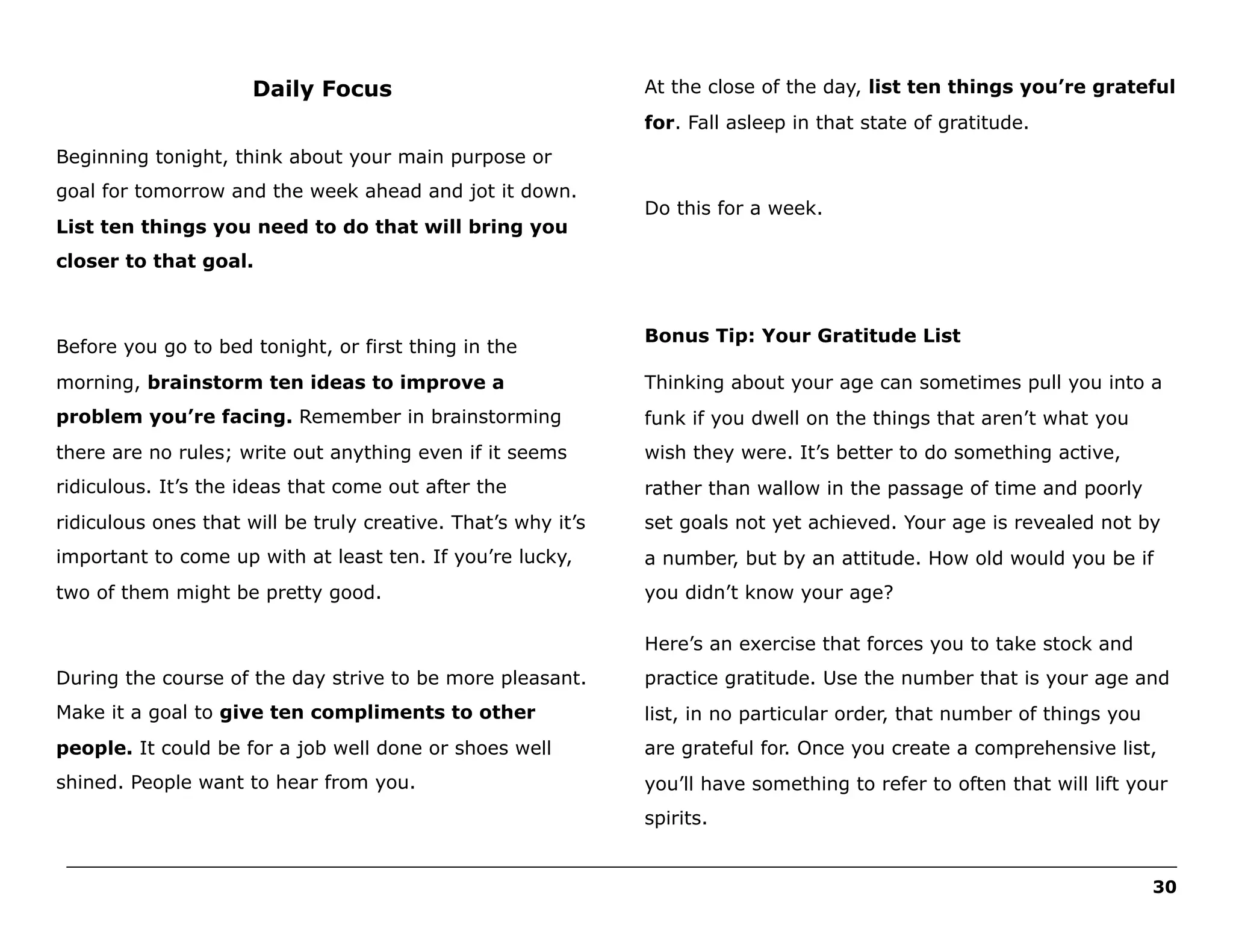 Daily Focus

At the close of the day, list ten things you’re grateful
for. Fall asleep in that state of gratitude.

Beginning tonight, think about your main purpose or
goal for tomorrow and the week ahead and jot it down.
List ten things you need to do that will bring you

Do this for a week.

closer to that goal.

Before you go to bed tonight, or first thing in the

Bonus Tip: Your Gratitude List

morning, brainstorm ten ideas to improve a

Thinking about your age can sometimes pull you into a

problem you’re facing. Remember in brainstorming

funk if you dwell on the things that aren’t what you

there are no rules; write out anything even if it seems

wish they were. It’s better to do something active,

ridiculous. It’s the ideas that come out after the

rather than wallow in the passage of time and poorly

ridiculous ones that will be truly creative. That’s why it’s

set goals not yet achieved. Your age is revealed not by

important to come up with at least ten. If you’re lucky,

a number, but by an attitude. How old would you be if

two of them might be pretty good.

you didn’t know your age?
Here’s an exercise that forces you to take stock and

During the course of the day strive to be more pleasant.

practice gratitude. Use the number that is your age and

Make it a goal to give ten compliments to other

list, in no particular order, that number of things you

people. It could be for a job well done or shoes well

are grateful for. Once you create a comprehensive list,

shined. People want to hear from you.

you’ll have something to refer to often that will lift your
spirits.

______________________________________________________________________________________________________
30

 