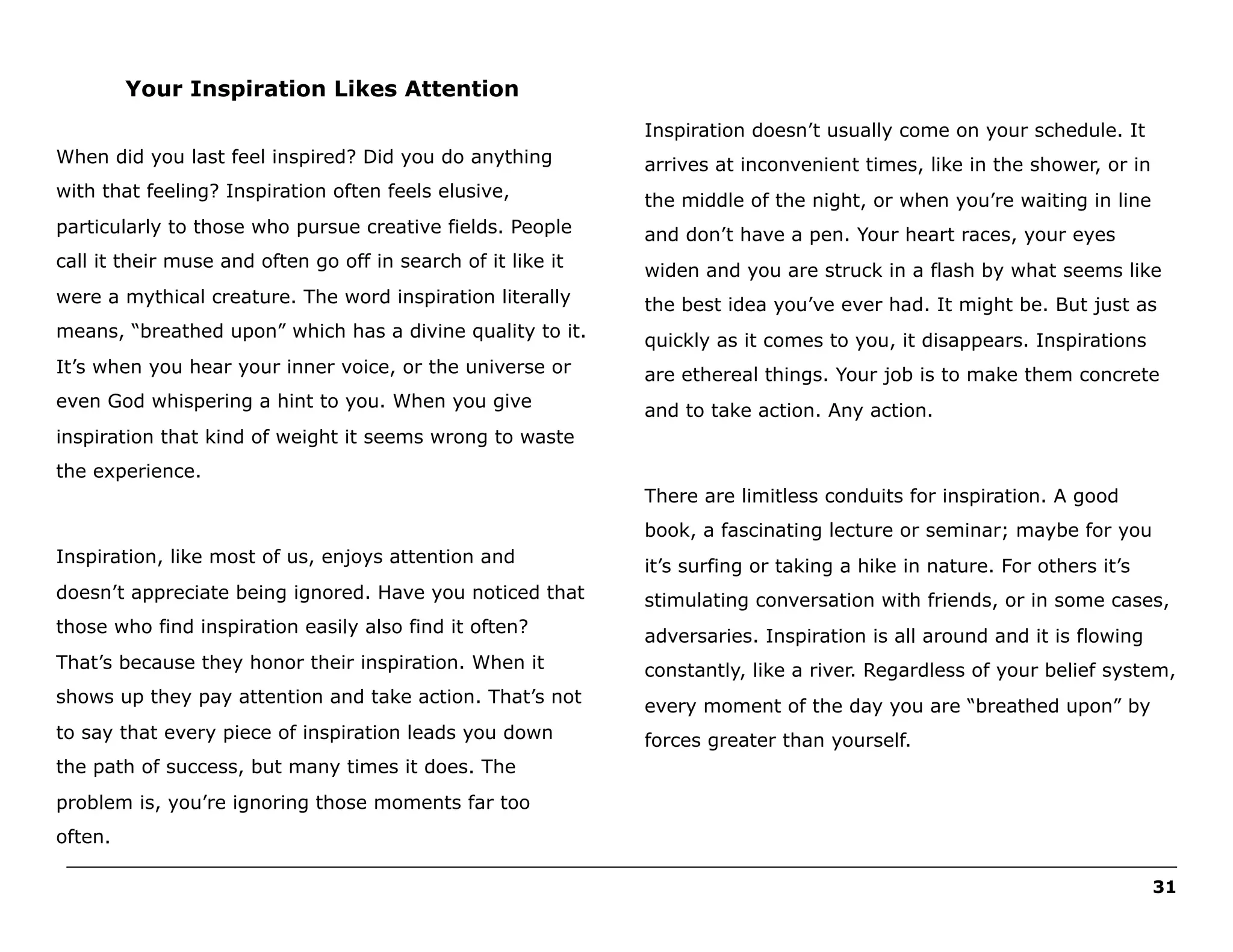 Your Inspiration Likes Attention
Inspiration doesn’t usually come on your schedule. It
When did you last feel inspired? Did you do anything

arrives at inconvenient times, like in the shower, or in

with that feeling? Inspiration often feels elusive,

the middle of the night, or when you’re waiting in line

particularly to those who pursue creative fields. People

and don’t have a pen. Your heart races, your eyes

call it their muse and often go off in search of it like it

widen and you are struck in a flash by what seems like

were a mythical creature. The word inspiration literally

the best idea you’ve ever had. It might be. But just as

means, “breathed upon” which has a divine quality to it.

quickly as it comes to you, it disappears. Inspirations

It’s when you hear your inner voice, or the universe or

are ethereal things. Your job is to make them concrete

even God whispering a hint to you. When you give

and to take action. Any action.

inspiration that kind of weight it seems wrong to waste
the experience.
There are limitless conduits for inspiration. A good
book, a fascinating lecture or seminar; maybe for you
Inspiration, like most of us, enjoys attention and

it’s surfing or taking a hike in nature. For others it’s

doesn’t appreciate being ignored. Have you noticed that

stimulating conversation with friends, or in some cases,

those who find inspiration easily also find it often?

adversaries. Inspiration is all around and it is flowing

That’s because they honor their inspiration. When it

constantly, like a river. Regardless of your belief system,

shows up they pay attention and take action. That’s not

every moment of the day you are “breathed upon” by

to say that every piece of inspiration leads you down

forces greater than yourself.

the path of success, but many times it does. The
problem is, you’re ignoring those moments far too
often.
______________________________________________________________________________________________________
31

 
