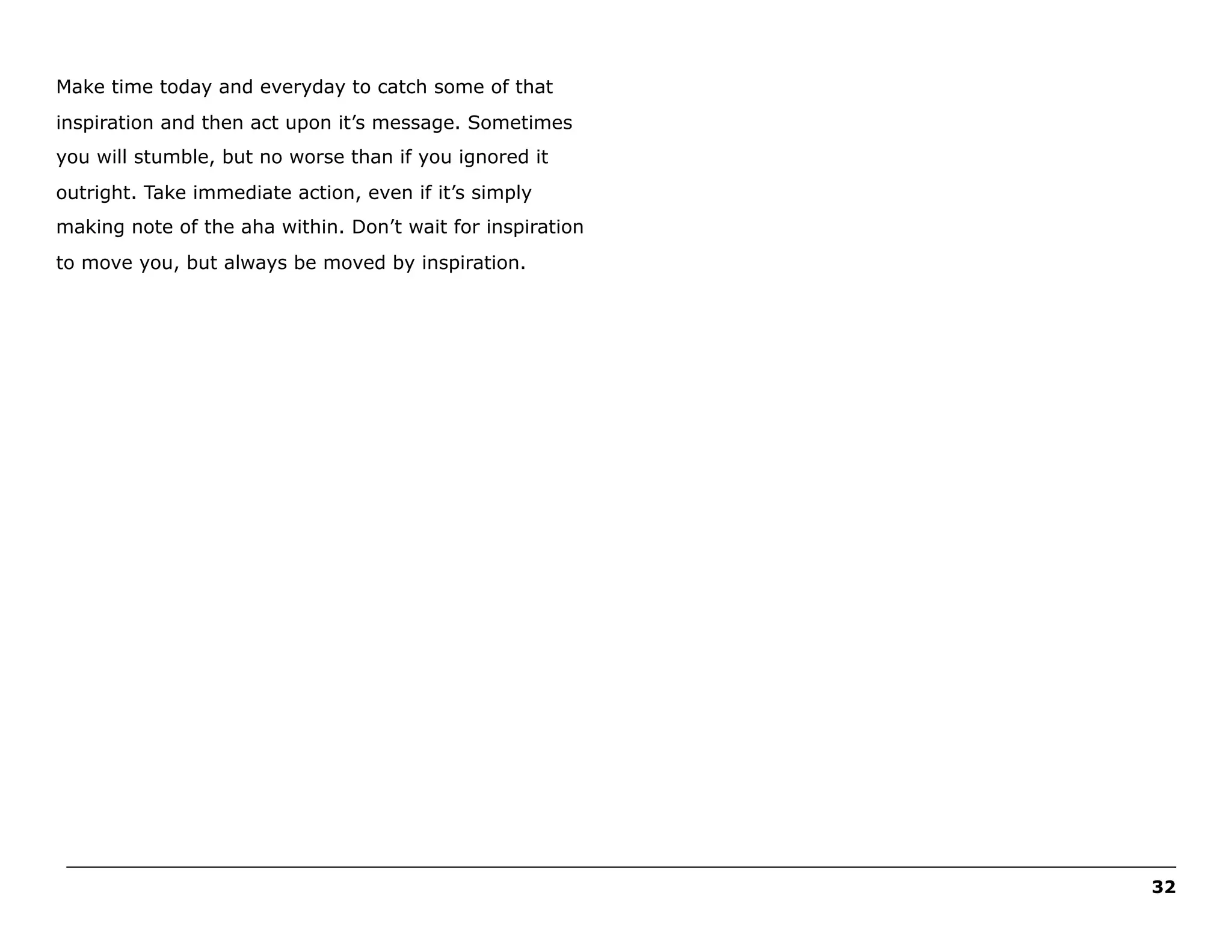 Make time today and everyday to catch some of that
inspiration and then act upon it’s message. Sometimes
you will stumble, but no worse than if you ignored it
outright. Take immediate action, even if it’s simply
making note of the aha within. Don’t wait for inspiration
to move you, but always be moved by inspiration.

______________________________________________________________________________________________________
32

 