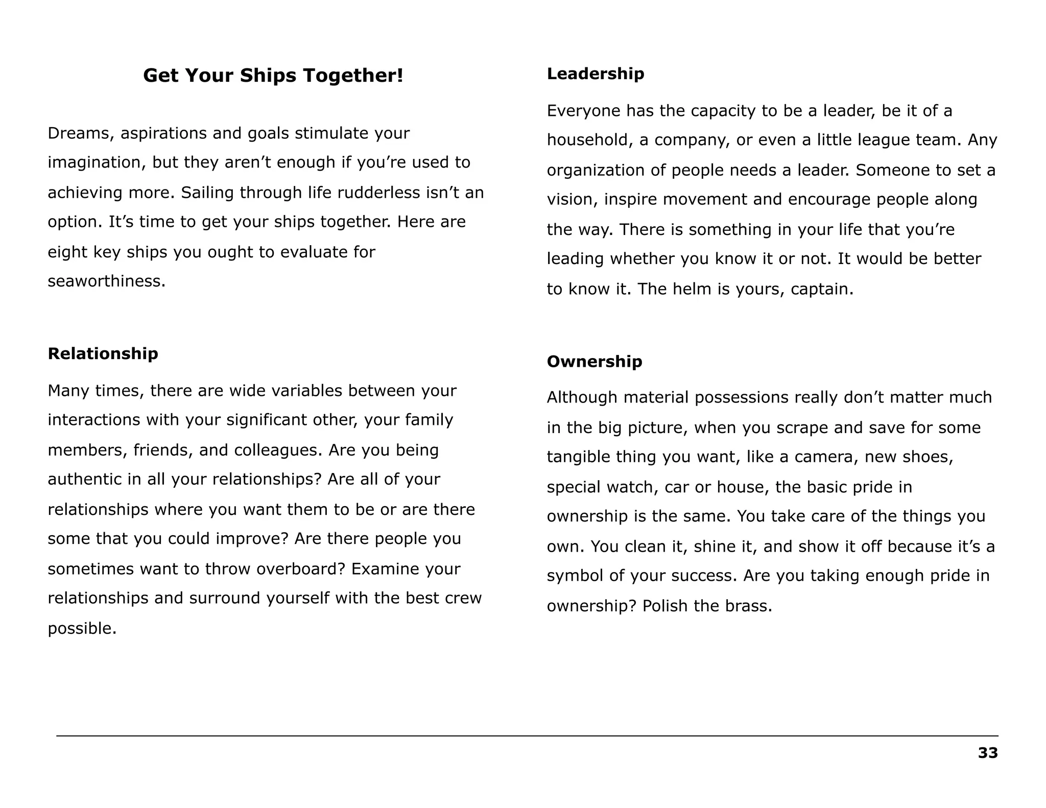 Get Your Ships Together!

Leadership
Everyone has the capacity to be a leader, be it of a

Dreams, aspirations and goals stimulate your

household, a company, or even a little league team. Any

imagination, but they aren’t enough if you’re used to

organization of people needs a leader. Someone to set a

achieving more. Sailing through life rudderless isn’t an

vision, inspire movement and encourage people along

option. It’s time to get your ships together. Here are

the way. There is something in your life that you’re

eight key ships you ought to evaluate for

leading whether you know it or not. It would be better

seaworthiness.

to know it. The helm is yours, captain.

Relationship

Ownership

Many times, there are wide variables between your

Although material possessions really don’t matter much

interactions with your significant other, your family

in the big picture, when you scrape and save for some

members, friends, and colleagues. Are you being

tangible thing you want, like a camera, new shoes,

authentic in all your relationships? Are all of your

special watch, car or house, the basic pride in

relationships where you want them to be or are there

ownership is the same. You take care of the things you

some that you could improve? Are there people you

own. You clean it, shine it, and show it off because it’s a

sometimes want to throw overboard? Examine your

symbol of your success. Are you taking enough pride in

relationships and surround yourself with the best crew

ownership? Polish the brass.

possible.

______________________________________________________________________________________________________
33

 