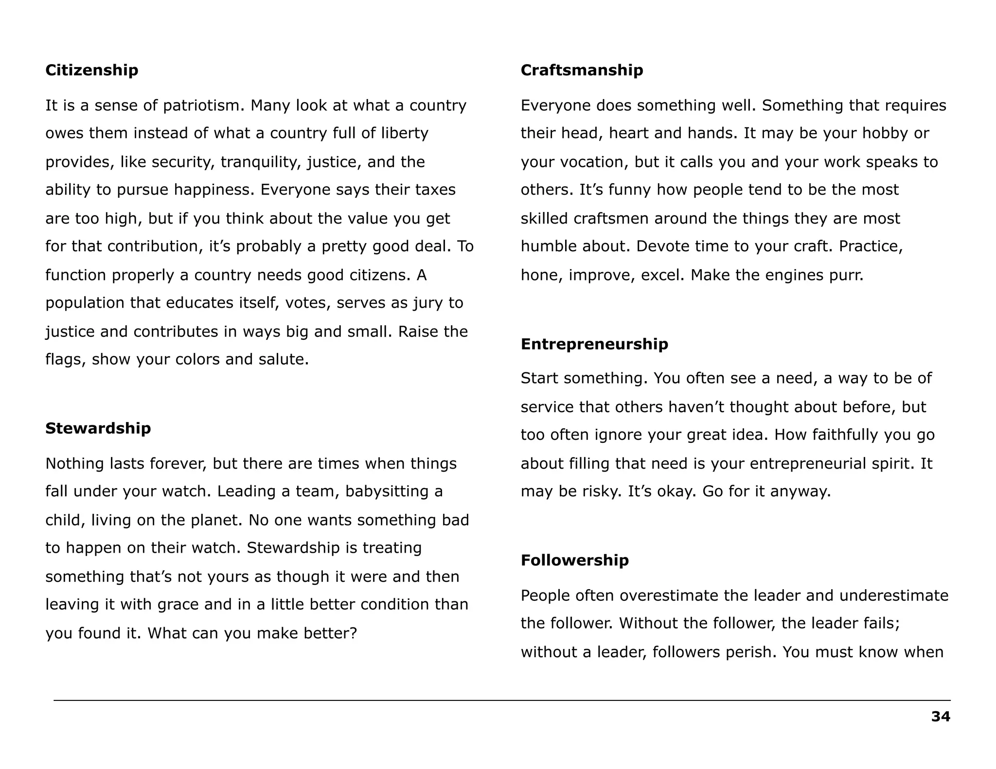 Citizenship

Craftsmanship

It is a sense of patriotism. Many look at what a country

Everyone does something well. Something that requires

owes them instead of what a country full of liberty

their head, heart and hands. It may be your hobby or

provides, like security, tranquility, justice, and the

your vocation, but it calls you and your work speaks to

ability to pursue happiness. Everyone says their taxes

others. It’s funny how people tend to be the most

are too high, but if you think about the value you get

skilled craftsmen around the things they are most

for that contribution, it’s probably a pretty good deal. To

humble about. Devote time to your craft. Practice,

function properly a country needs good citizens. A

hone, improve, excel. Make the engines purr.

population that educates itself, votes, serves as jury to
justice and contributes in ways big and small. Raise the
flags, show your colors and salute.

Entrepreneurship
Start something. You often see a need, a way to be of
service that others haven’t thought about before, but

Stewardship

too often ignore your great idea. How faithfully you go

Nothing lasts forever, but there are times when things

about filling that need is your entrepreneurial spirit. It

fall under your watch. Leading a team, babysitting a

may be risky. It’s okay. Go for it anyway.

child, living on the planet. No one wants something bad
to happen on their watch. Stewardship is treating
something that’s not yours as though it were and then
leaving it with grace and in a little better condition than
you found it. What can you make better?

Followership
People often overestimate the leader and underestimate
the follower. Without the follower, the leader fails;
without a leader, followers perish. You must know when

______________________________________________________________________________________________________
34

 