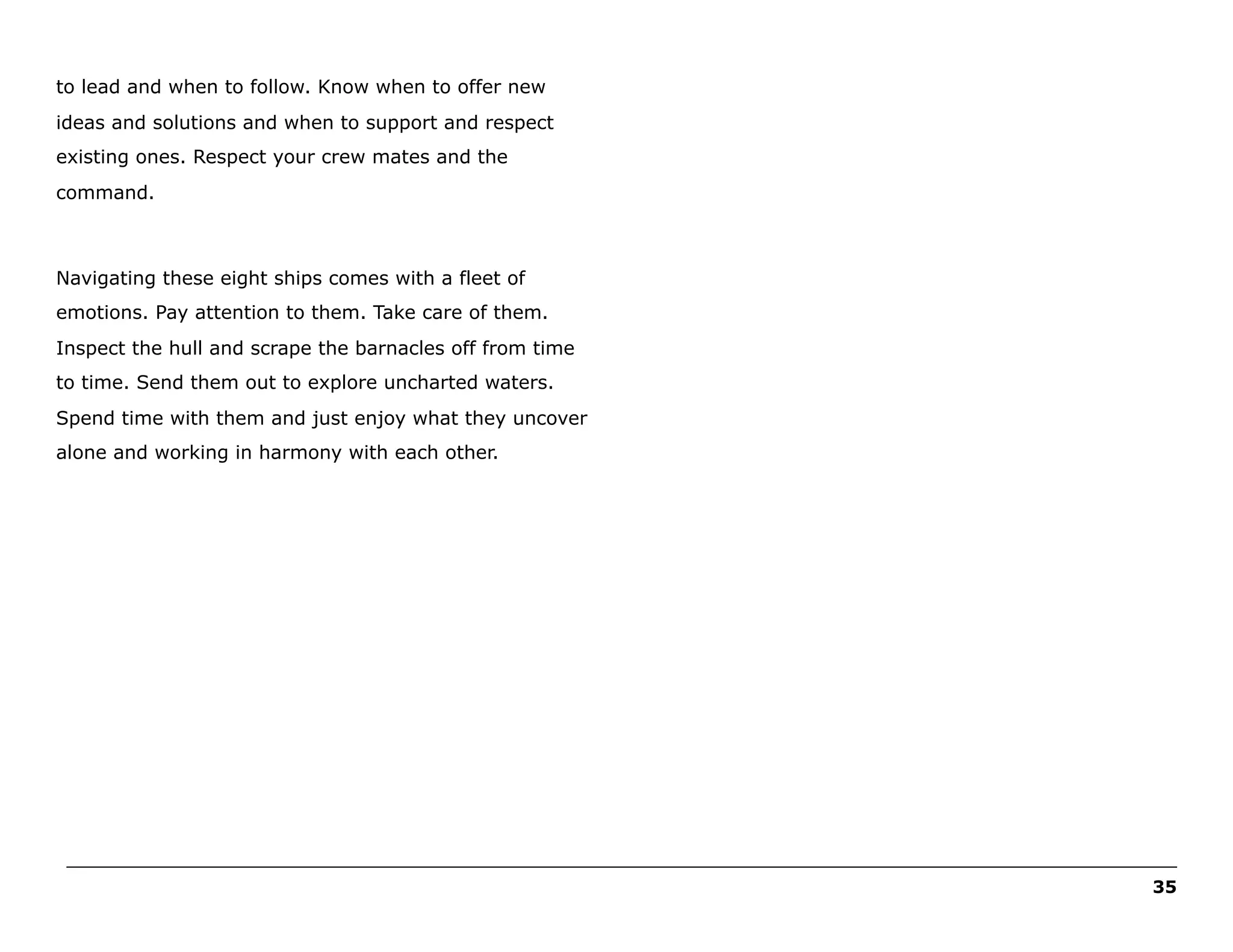 to lead and when to follow. Know when to offer new
ideas and solutions and when to support and respect
existing ones. Respect your crew mates and the
command.

Navigating these eight ships comes with a fleet of
emotions. Pay attention to them. Take care of them.
Inspect the hull and scrape the barnacles off from time
to time. Send them out to explore uncharted waters.
Spend time with them and just enjoy what they uncover
alone and working in harmony with each other.

______________________________________________________________________________________________________
35

 