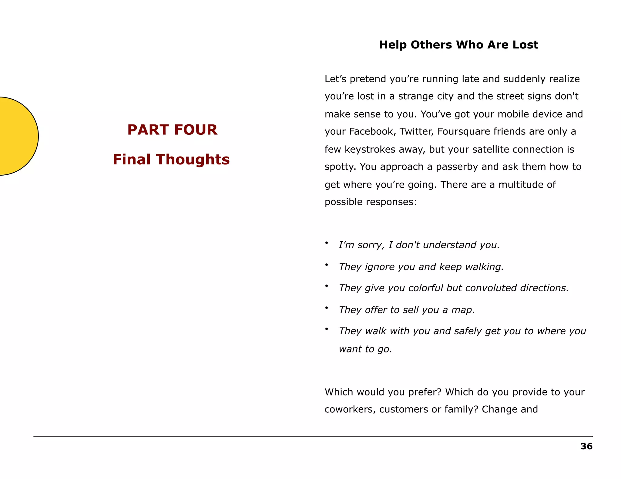 Help Others Who Are Lost
Let’s pretend you’re running late and suddenly realize
you’re lost in a strange city and the street signs don't
make sense to you. You’ve got your mobile device and

PART FOUR
Final Thoughts

your Facebook, Twitter, Foursquare friends are only a
few keystrokes away, but your satellite connection is
spotty. You approach a passerby and ask them how to
get where you’re going. There are a multitude of
possible responses:

•

I’m sorry, I don't understand you.

•

They ignore you and keep walking.

•

They give you colorful but convoluted directions.

•

They offer to sell you a map.

•

They walk with you and safely get you to where you
want to go.

Which would you prefer? Which do you provide to your
coworkers, customers or family? Change and
______________________________________________________________________________________________________
36

 