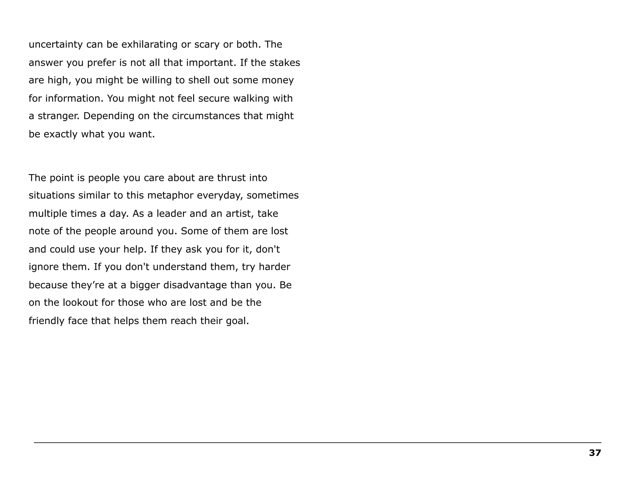 uncertainty can be exhilarating or scary or both. The
answer you prefer is not all that important. If the stakes
are high, you might be willing to shell out some money
for information. You might not feel secure walking with
a stranger. Depending on the circumstances that might
be exactly what you want.

The point is people you care about are thrust into
situations similar to this metaphor everyday, sometimes
multiple times a day. As a leader and an artist, take
note of the people around you. Some of them are lost
and could use your help. If they ask you for it, don't
ignore them. If you don't understand them, try harder
because they’re at a bigger disadvantage than you. Be
on the lookout for those who are lost and be the
friendly face that helps them reach their goal.

______________________________________________________________________________________________________
37

 