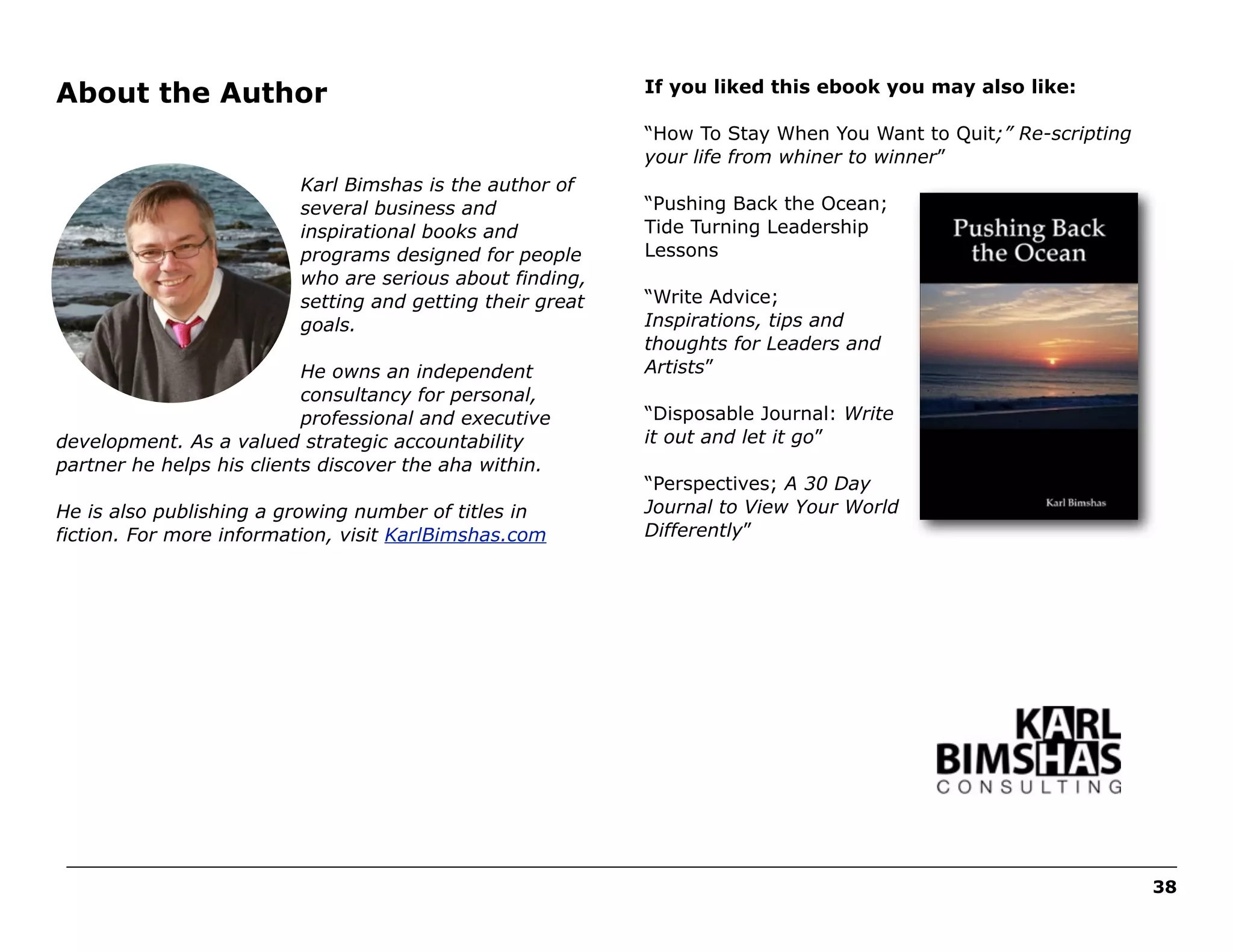 About the Author

If you liked this ebook you may also like:
“How To Stay When You Want to Quit;” Re-scripting
your life from whiner to winner”

Karl Bimshas is the author of
several business and
inspirational books and
programs designed for people
who are serious about finding,
setting and getting their great
goals.
He owns an independent
consultancy for personal,
professional and executive
development. As a valued strategic accountability
partner he helps his clients discover the aha within.
He is also publishing a growing number of titles in
fiction. For more information, visit KarlBimshas.com

“Pushing Back the Ocean;
Tide Turning Leadership
Lessons
“Write Advice;
Inspirations, tips and
thoughts for Leaders and
Artists”
“Disposable Journal: Write
it out and let it go”
“Perspectives; A 30 Day
Journal to View Your World
Differently”

______________________________________________________________________________________________________
38

 