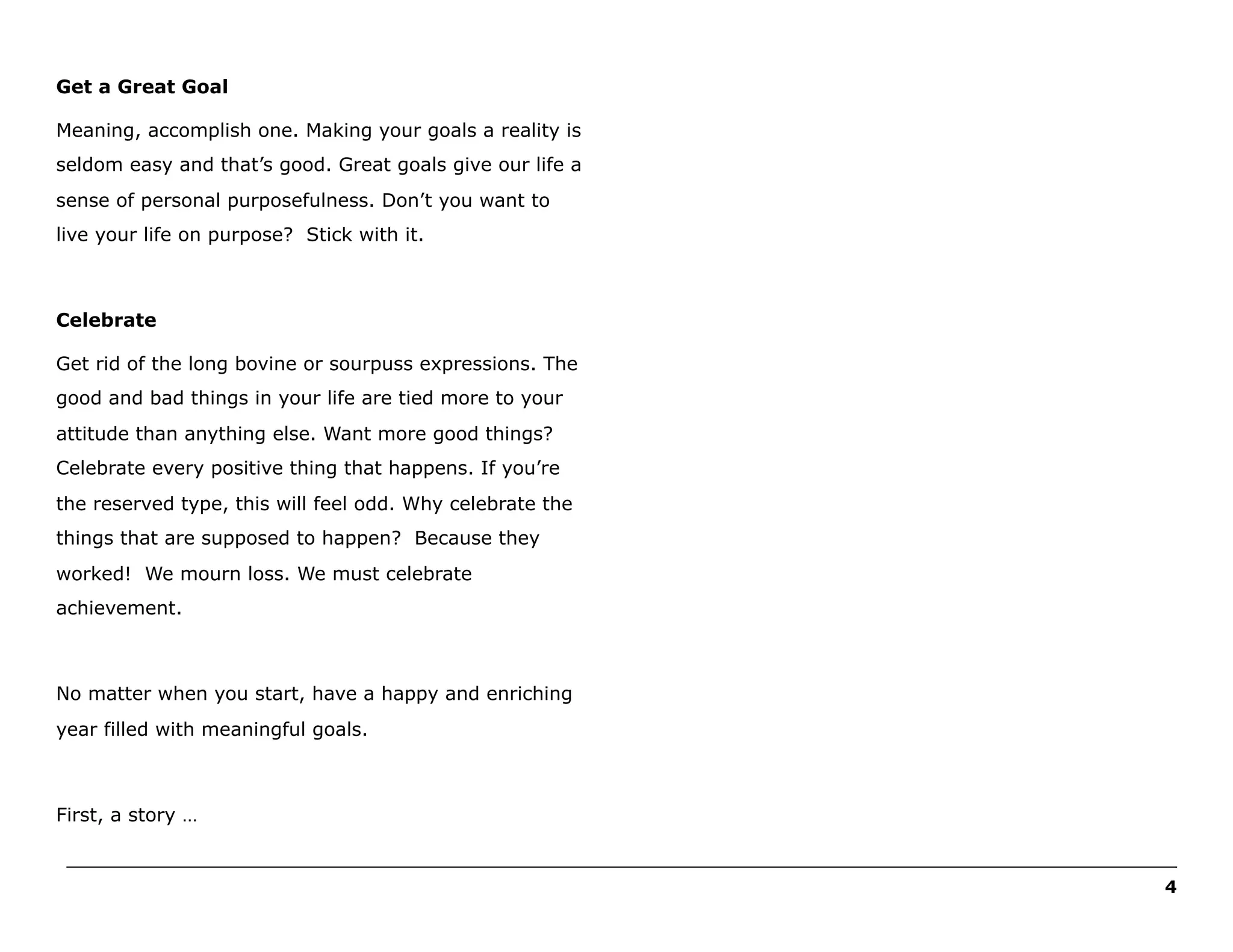 Get a Great Goal
Meaning, accomplish one. Making your goals a reality is
seldom easy and that’s good. Great goals give our life a
sense of personal purposefulness. Don’t you want to
live your life on purpose? Stick with it.

Celebrate
Get rid of the long bovine or sourpuss expressions. The
good and bad things in your life are tied more to your
attitude than anything else. Want more good things?
Celebrate every positive thing that happens. If you’re
the reserved type, this will feel odd. Why celebrate the
things that are supposed to happen? Because they
worked! We mourn loss. We must celebrate
achievement.

No matter when you start, have a happy and enriching
year filled with meaningful goals.

First, a story …
______________________________________________________________________________________________________
4

 