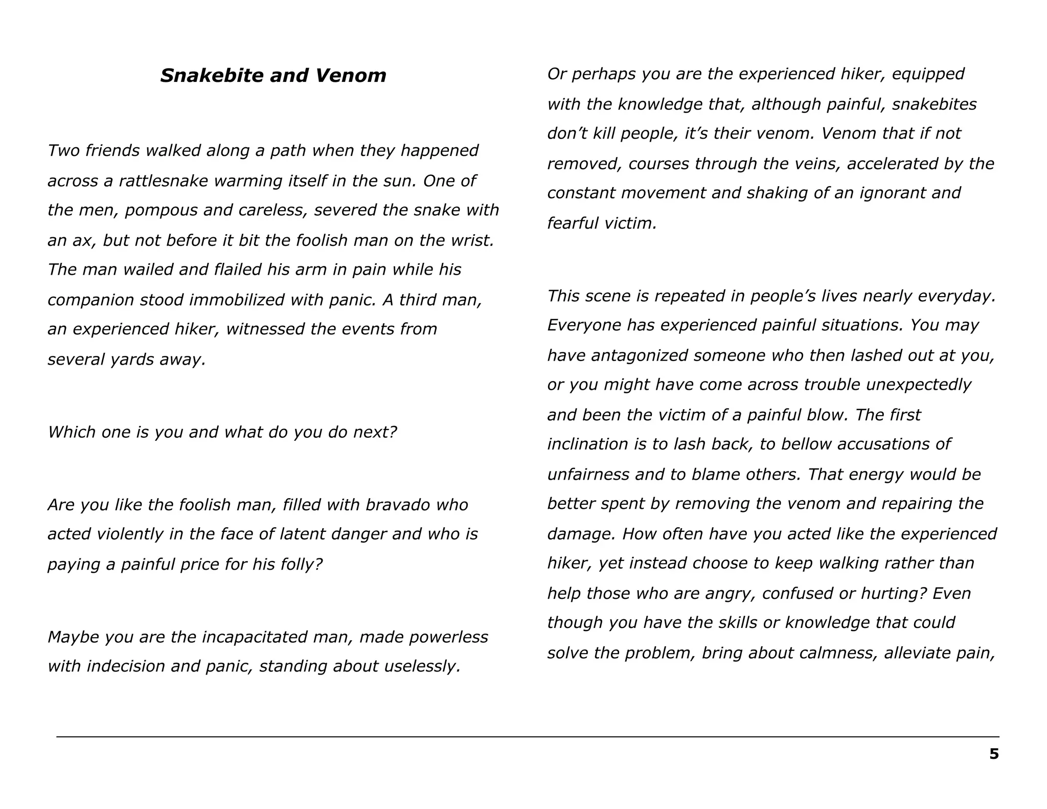 Snakebite and Venom

Or perhaps you are the experienced hiker, equipped
with the knowledge that, although painful, snakebites

Two friends walked along a path when they happened
across a rattlesnake warming itself in the sun. One of
the men, pompous and careless, severed the snake with
an ax, but not before it bit the foolish man on the wrist.

don’t kill people, it’s their venom. Venom that if not
removed, courses through the veins, accelerated by the
constant movement and shaking of an ignorant and
fearful victim.

The man wailed and flailed his arm in pain while his
companion stood immobilized with panic. A third man,

This scene is repeated in people’s lives nearly everyday.

an experienced hiker, witnessed the events from

Everyone has experienced painful situations. You may

several yards away.

have antagonized someone who then lashed out at you,
or you might have come across trouble unexpectedly

Which one is you and what do you do next?

and been the victim of a painful blow. The first
inclination is to lash back, to bellow accusations of
unfairness and to blame others. That energy would be

Are you like the foolish man, filled with bravado who

better spent by removing the venom and repairing the

acted violently in the face of latent danger and who is

damage. How often have you acted like the experienced

paying a painful price for his folly?

hiker, yet instead choose to keep walking rather than
help those who are angry, confused or hurting? Even

Maybe you are the incapacitated man, made powerless
with indecision and panic, standing about uselessly.

though you have the skills or knowledge that could
solve the problem, bring about calmness, alleviate pain,

______________________________________________________________________________________________________
5

 