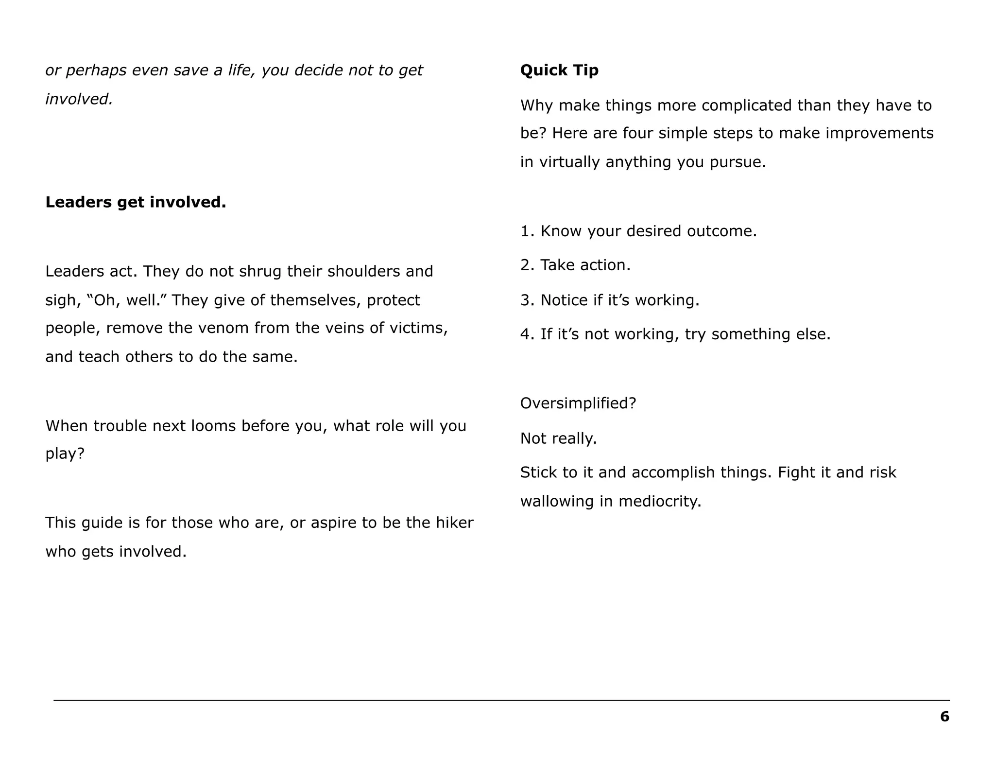 or perhaps even save a life, you decide not to get

Quick Tip

involved.

Why make things more complicated than they have to
be? Here are four simple steps to make improvements
in virtually anything you pursue.

Leaders get involved.
1. Know your desired outcome.
Leaders act. They do not shrug their shoulders and

2. Take action.

sigh, “Oh, well.” They give of themselves, protect

3. Notice if it’s working.

people, remove the venom from the veins of victims,

4. If it’s not working, try something else.

and teach others to do the same.
Oversimplified?
When trouble next looms before you, what role will you
play?

Not really.
Stick to it and accomplish things. Fight it and risk
wallowing in mediocrity.

This guide is for those who are, or aspire to be the hiker
who gets involved.

______________________________________________________________________________________________________
6

 