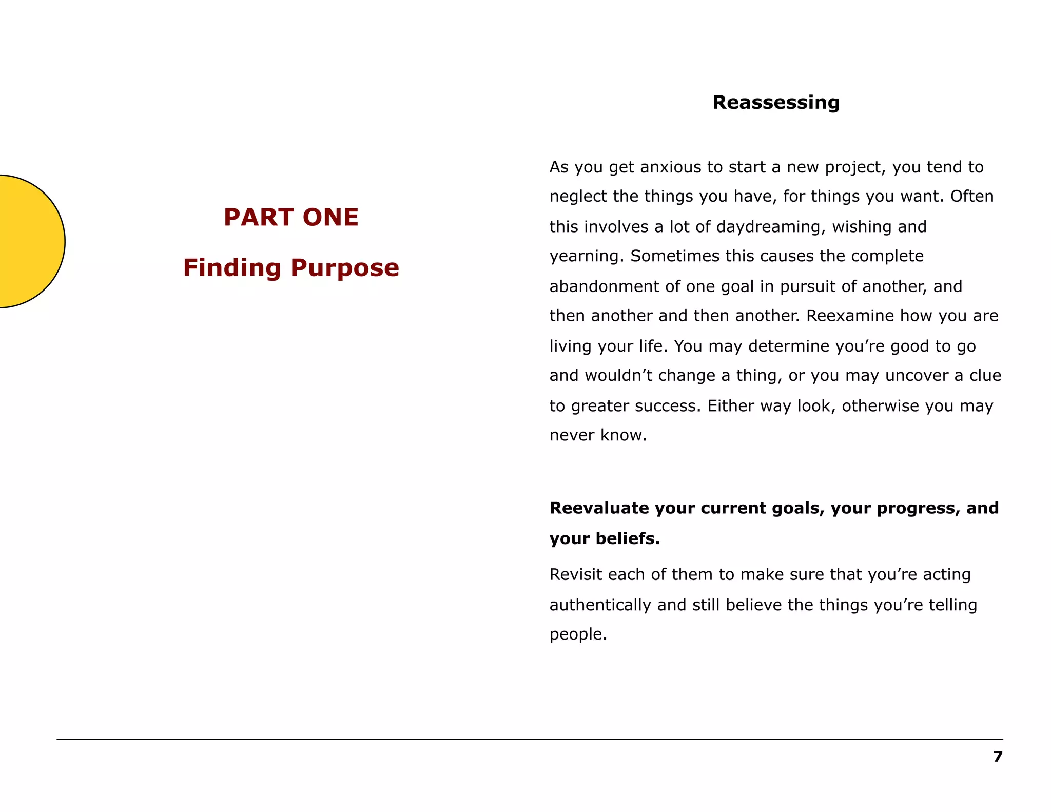 Reassessing
As you get anxious to start a new project, you tend to

PART ONE
Finding Purpose

neglect the things you have, for things you want. Often
this involves a lot of daydreaming, wishing and
yearning. Sometimes this causes the complete
abandonment of one goal in pursuit of another, and
then another and then another. Reexamine how you are
living your life. You may determine you’re good to go
and wouldn’t change a thing, or you may uncover a clue
to greater success. Either way look, otherwise you may
never know.

Reevaluate your current goals, your progress, and
your beliefs.
Revisit each of them to make sure that you’re acting
authentically and still believe the things you’re telling
people.

______________________________________________________________________________________________________
7

 