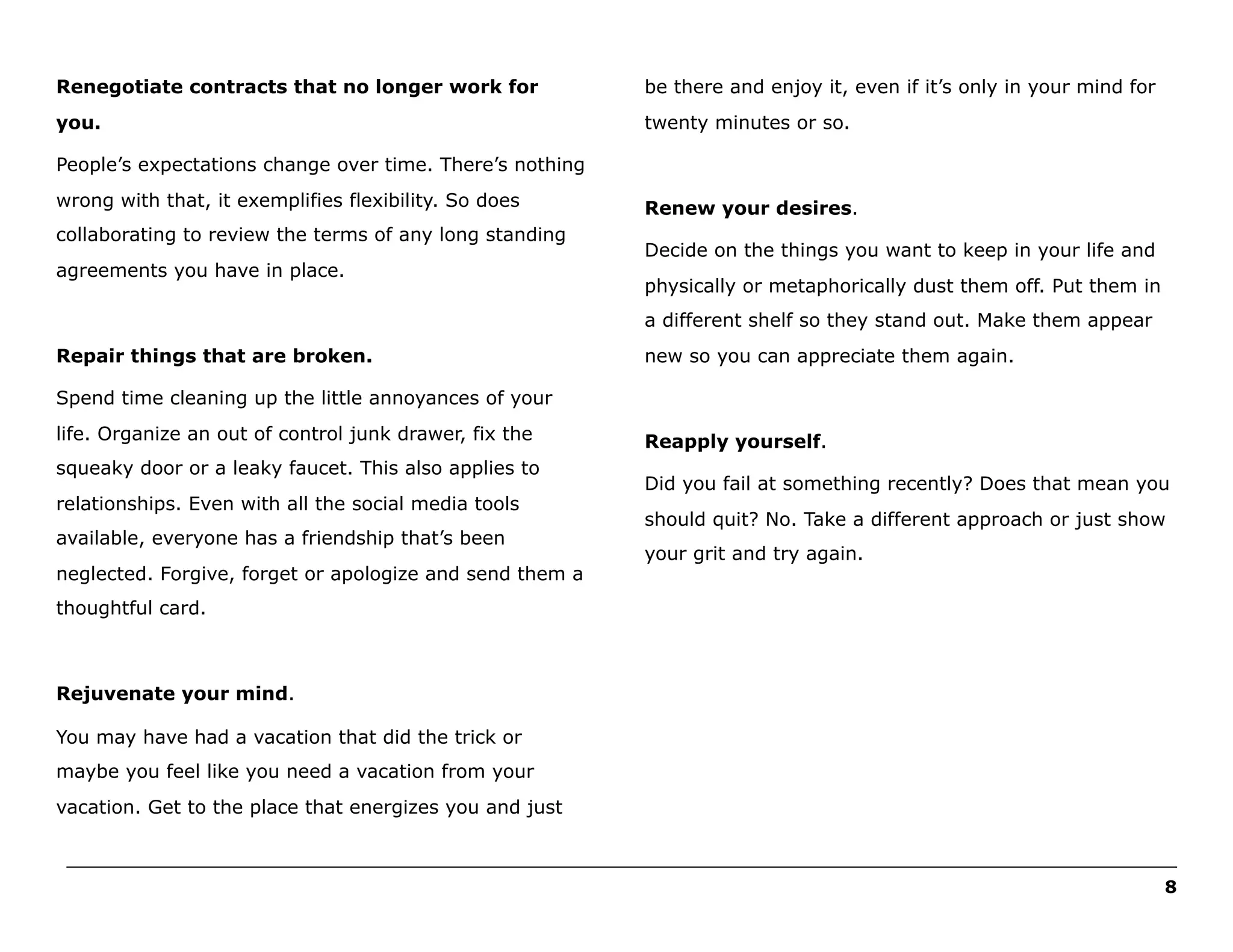 Renegotiate contracts that no longer work for

be there and enjoy it, even if it’s only in your mind for

you.

twenty minutes or so.

People’s expectations change over time. There’s nothing
wrong with that, it exemplifies flexibility. So does
collaborating to review the terms of any long standing
agreements you have in place.

Renew your desires.
Decide on the things you want to keep in your life and
physically or metaphorically dust them off. Put them in
a different shelf so they stand out. Make them appear

Repair things that are broken.

new so you can appreciate them again.

Spend time cleaning up the little annoyances of your
life. Organize an out of control junk drawer, fix the
squeaky door or a leaky faucet. This also applies to
relationships. Even with all the social media tools
available, everyone has a friendship that’s been
neglected. Forgive, forget or apologize and send them a

Reapply yourself.
Did you fail at something recently? Does that mean you
should quit? No. Take a different approach or just show
your grit and try again.

thoughtful card.

Rejuvenate your mind.
You may have had a vacation that did the trick or
maybe you feel like you need a vacation from your
vacation. Get to the place that energizes you and just
______________________________________________________________________________________________________
8

 