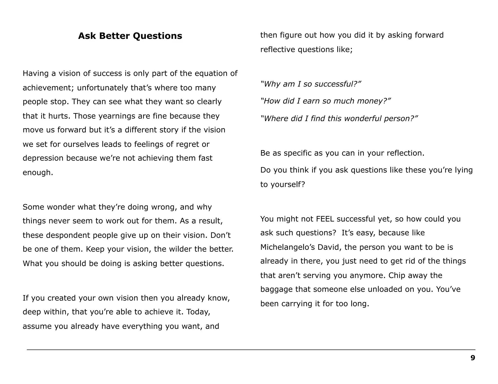 Ask Better Questions

then figure out how you did it by asking forward
reflective questions like;

Having a vision of success is only part of the equation of
achievement; unfortunately that’s where too many

“Why am I so successful?”

people stop. They can see what they want so clearly

“How did I earn so much money?”

that it hurts. Those yearnings are fine because they

“Where did I find this wonderful person?”

move us forward but it’s a different story if the vision
we set for ourselves leads to feelings of regret or
depression because we’re not achieving them fast
enough.

Be as specific as you can in your reflection.
Do you think if you ask questions like these you’re lying
to yourself?

Some wonder what they’re doing wrong, and why
things never seem to work out for them. As a result,

You might not FEEL successful yet, so how could you

these despondent people give up on their vision. Don’t

ask such questions? It’s easy, because like

be one of them. Keep your vision, the wilder the better.

Michelangelo’s David, the person you want to be is

What you should be doing is asking better questions.

already in there, you just need to get rid of the things
that aren’t serving you anymore. Chip away the

If you created your own vision then you already know,
deep within, that you’re able to achieve it. Today,

baggage that someone else unloaded on you. You’ve
been carrying it for too long.

assume you already have everything you want, and
______________________________________________________________________________________________________
9

 